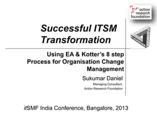 Successful ITSM
Transformation
Using EA & Kotter’s 8 step
Process for Organisation Change
Management
Sukumar Daniel
Managing Consultant,
Action Research Foundation

itSMF India Conference, Bangalore, 2013

 