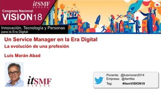 Un Service Manager en la Era Digital
La evolución de una profesión
Luis Morán Abad
Ponente: @luismoran2014
Empresa: @itsmfes
Tag: #itsmVISION18
 