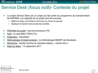 Positionner le logo
la société du présentateur
à la place
de ce bloc texte Nom du fichier
Service Desk (focus outil)- Contexte du projet
8
Le projet Service Desk est un projet qui fait partie du programme de transformation
de SAFRAN. Les objectifs de ce projet sont les suivants :
Mettre en place une Solution commune au niveau du groupe
Déployer la Solution dans toutes les sociétés.
Périmètre du projet : tous les processus ITIL
Outil : la suite BMC ITSM V7.6
Intégrateur : Devoteam
Méthodologie d’implémentation : la méthodologie SMART de Devoteam.
Démarche : solution proche du standard éditeur, « Quick wins »
Date de début : 13 septembre 2011
 