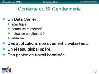 4
Contexte du SI Gendarmerie
Un Data Center :
spécifique,
centralisé et redondé,
mutualisé et rationalisé,
virtualisé.
Des applications massivement « webisées ».
Un réseau global opéré.
Des postes de travail banalisés.
 