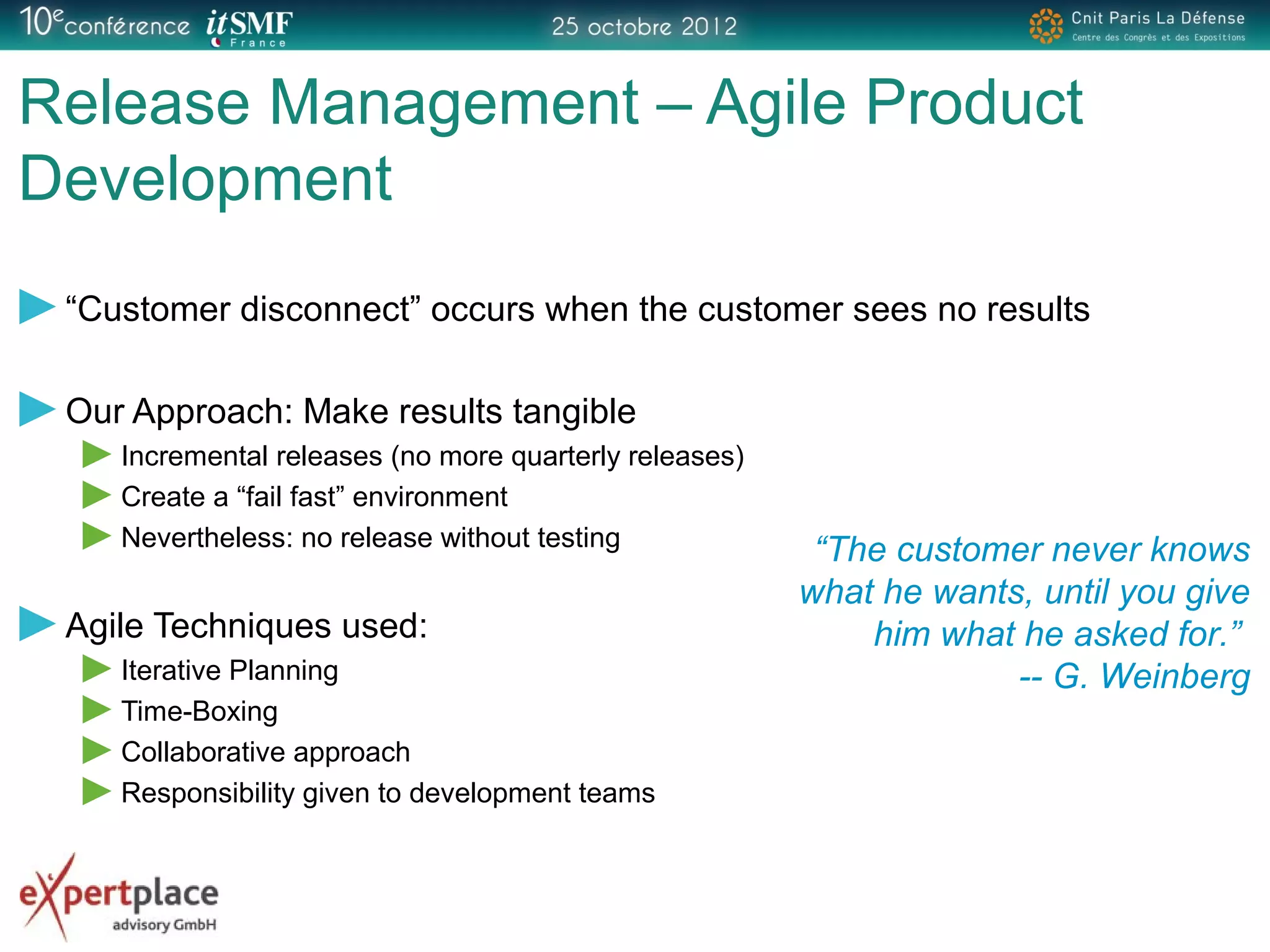 Release Management – Agile Product
Development
“Customer disconnect” occurs when the customer sees no results
Our Approach: Make results tangible
Incremental releases (no more quarterly releases)
Create a “fail fast” environment
Nevertheless: no release without testing
Agile Techniques used:
Iterative Planning
Time-Boxing
Collaborative approach
Responsibility given to development teams
“The customer never knows
what he wants, until you give
him what he asked for.”
-- G. Weinberg
 