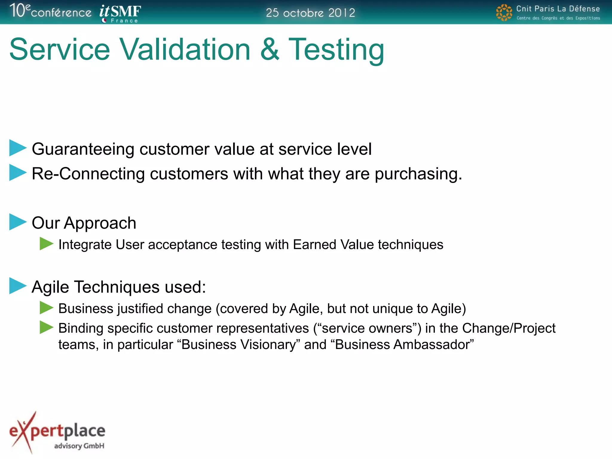 Service Validation & Testing
Guaranteeing customer value at service level
Re-Connecting customers with what they are purchasing.
Our Approach
Integrate User acceptance testing with Earned Value techniques
Agile Techniques used:
Business justified change (covered by Agile, but not unique to Agile)
Binding specific customer representatives (“service owners”) in the Change/Project
teams, in particular “Business Visionary” and “Business Ambassador”
 