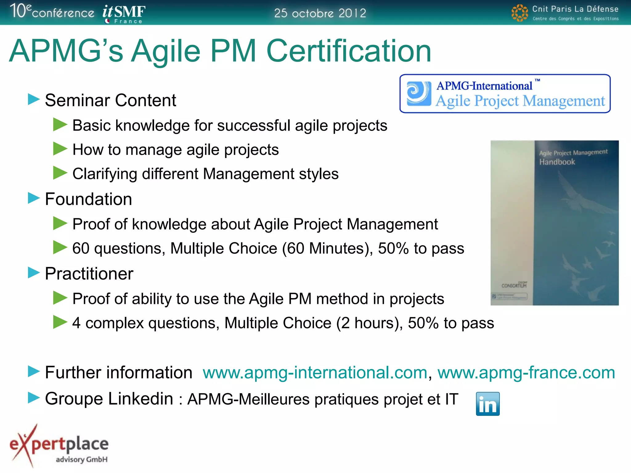 APMG’s Agile PM Certification
Seminar Content
Basic knowledge for successful agile projects
How to manage agile projects
Clarifying different Management styles
Foundation
Proof of knowledge about Agile Project Management
60 questions, Multiple Choice (60 Minutes), 50% to pass
Practitioner
Proof of ability to use the Agile PM method in projects
4 complex questions, Multiple Choice (2 hours), 50% to pass
Further information www.apmg-international.com, www.apmg-france.com
Groupe Linkedin : APMG-Meilleures pratiques projet et IT
 
