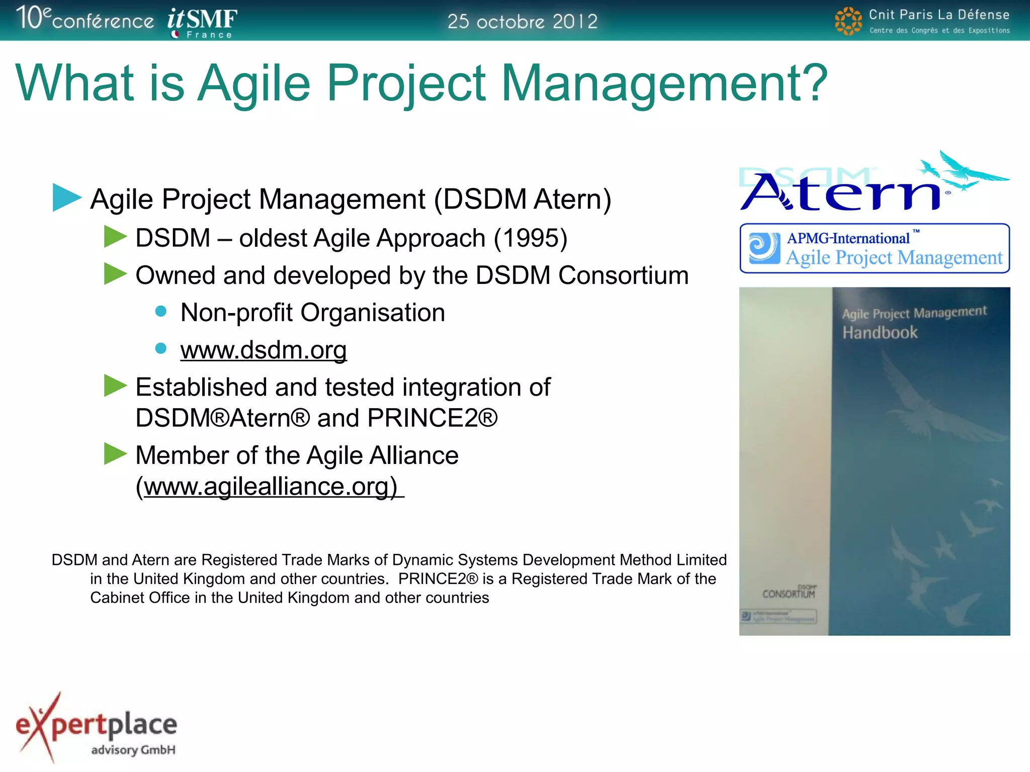 What is Agile Project Management?
Agile Project Management (DSDM Atern)
DSDM – oldest Agile Approach (1995)
Owned and developed by the DSDM Consortium
Non-profit Organisation
www.dsdm.org
Established and tested integration of
DSDM®Atern® and PRINCE2®
Member of the Agile Alliance
(www.agilealliance.org)
DSDM and Atern are Registered Trade Marks of Dynamic Systems Development Method Limited
in the United Kingdom and other countries. PRINCE2® is a Registered Trade Mark of the
Cabinet Office in the United Kingdom and other countries
 