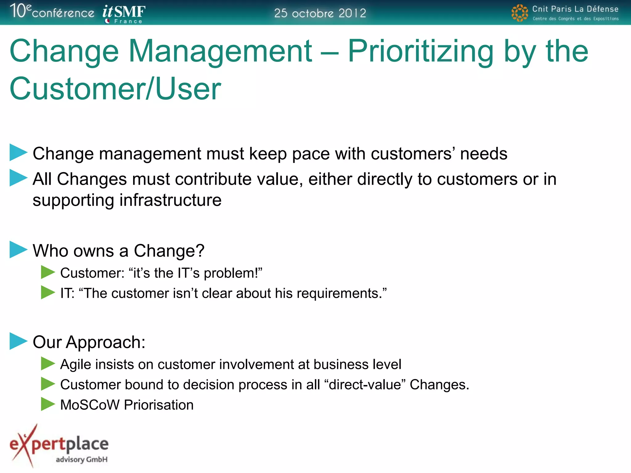 Change Management – Prioritizing by the
Customer/User
Change management must keep pace with customers’ needs
All Changes must contribute value, either directly to customers or in
supporting infrastructure
Who owns a Change?
Customer: “it’s the IT’s problem!”
IT: “The customer isn’t clear about his requirements.”
Our Approach:
Agile insists on customer involvement at business level
Customer bound to decision process in all “direct-value” Changes.
MoSCoW Priorisation
 