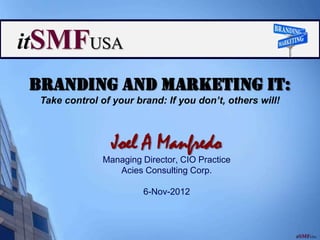 Branding and Marketing IT:
 Take control of your brand: If you don’t, others will!



                 Joel A Manfredo
               Managing Director, CIO Practice
                  Acies Consulting Corp.

                        6-Nov-2012
 