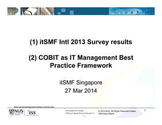 © 2014 NUS. All Rights Reserved Unless
Otherwise Stated.
ATA/Lucid/2010-01-25 MUS/
COBIT as IT Mgt Bst-Prctce Frmwrk.ppt/v1.0
(1) itSMF Intl 2013 Survey results
(2) COBIT as IT Management Best
Practice Framework
itSMF Singapore
27 Mar 2014
1
Please see Acknowledgements & Notices in last few slides
 