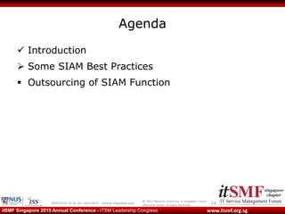 © 2013 National University of Singapore unless
otherwise stated. All Rights Reserved.
www.itsmf.org.sgitSMF Singapore 2015 Annual Conference - ITSM Leadership Congress
Agenda
 Introduction
 Some SIAM Best Practices
 Outsourcing of SIAM Function
1409/03/2015 10:32 am - itsmf 2015 - service integration.pptx
 
