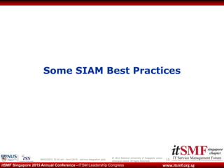 © 2013 National University of Singapore unless
otherwise stated. All Rights Reserved.
www.itsmf.org.sgitSMF Singapore 2015 Annual Conference - ITSM Leadership Congress
Some SIAM Best Practices
1509/03/2015 10:32 am - itsmf 2015 - service integration.pptx
 