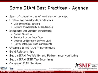 © 2013 National University of Singapore unless
otherwise stated. All Rights Reserved.
www.itsmf.org.sgitSMF Singapore 2015 Annual Conference - ITSM Leadership Congress
Some SIAM Best Practices - Agenda
 Span of control – use of lead vendor concept
 Understand vendor dependencies
 Use of technical catalog
 Beware of availability dependencies
 Structure the vendor agreement
 Overall Structure
 Service Provider Interfaces
 Impose Cooperation Service Level
 How to introduce such agreements
 Organise to manage multi-vendors
 Build Relationships
 Set up SIAM Availability and Performance Monitoring
 Set up SIAM ITSM Tool Interfaces
 Carry out SIAM Services
1609/03/2015 10:32 am - itsmf 2015 - service integration.pptx
 