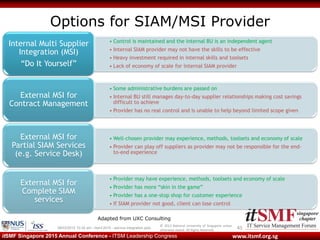 © 2013 National University of Singapore unless
otherwise stated. All Rights Reserved.
www.itsmf.org.sgitSMF Singapore 2015 Annual Conference - ITSM Leadership Congress
Options for SIAM/MSI Provider
4509/03/2015 10:32 am - itsmf 2015 - service integration.pptx
• Control is maintained and the internal BU is an independent agent
• Internal SIAM provider may not have the skills to be effective
• Heavy investment required in internal skills and toolsets
• Lack of economy of scale for internal SIAM provider
Internal Multi Supplier
Integration (MSI)
“Do It Yourself”
• Some administrative burdens are passed on
• Internal BU still manages day-to-day supplier relationships making cost savings
difficult to achieve
• Provider has no real control and is unable to help beyond limited scope given
External MSI for
Contract Management
• Well-chosen provider may experience, methods, toolsets and economy of scale
• Provider can play off suppliers as provider may not be responsible for the end-
to-end experience
External MSI for
Partial SIAM Services
(e.g. Service Desk)
• Provider may have experience, methods, toolsets and economy of scale
• Provider has more “skin in the game”
• Provider has a one-stop shop for customer experience
• If SIAM provider not good, client can lose control
External MSI for
Complete SIAM
services
Adapted from UXC Consulting
 