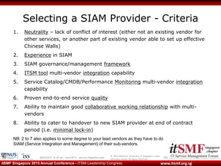 © 2013 National University of Singapore unless
otherwise stated. All Rights Reserved.
www.itsmf.org.sgitSMF Singapore 2015 Annual Conference - ITSM Leadership Congress
Selecting a SIAM Provider - Criteria
1. Neutrality – lack of conflict of interest (either not an existing vendor for
other services, or another part of existing vendor able to set up effective
Chinese Walls)
2. Experience in SIAM
3. SIAM governance/management framework
4. ITSM tool multi-vendor integration capability
5. Service Catalog/CMDB/Performance Monitoring multi-vendor integration
capability
6. Proven end-to-end service quality
7. Ability to maintain good collaborative working relationship with multi-
vendors
8. Ability to cater to handover to new SIAM provider at end of contract
period (i.e. minimal lock-in)
5009/03/2015 10:32 am - itsmf 2015 - service integration.pptx
NB: 2 to 7 also applies to some degree to your lead vendors as they have to do
SIAM (Service Integration and Management) of their sub-vendors.
 