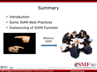© 2013 National University of Singapore unless
otherwise stated. All Rights Reserved.
www.itsmf.org.sgitSMF Singapore 2015 Annual Conference - ITSM Leadership Congress
Summary
 Introduction
 Some SIAM Best Practices
 Outsourcing of SIAM Function
5309/03/2015 10:32 am - itsmf 2015 - service integration.pptx
Effective
SIAM
 