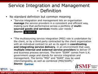 © 2013 National University of Singapore unless
otherwise stated. All Rights Reserved.
www.itsmf.org.sgitSMF Singapore 2015 Annual Conference - ITSM Leadership Congress
Service Integration and Management
- Definition
 No standard definition but common meaning
 “Service integration and management lets an organisation
manage the service providers in a consistent and efficient way,
making sure that performance across a portfolio of multi-
sourced goods and services meets user needs.”
Source: GOV.UK
 “The multisourcing service integration (MSI) role is undertaken by
the client, or by a third party contracted by the client organization
with an individual contract to act as its agent in coordinating
and integrating service delivery, in an environment that uses
multiple internal and external service providers to deliver IT
and business process services. The term "SIAM" comes from U.K.
government usage and stands for service integration and
management. The terms "MSI" and "SIAM" may be used
interchangeably, as well as combined (MSI/SIAM).”
Source:
909/03/2015 10:32 am - itsmf 2015 - service integration.pptx
 