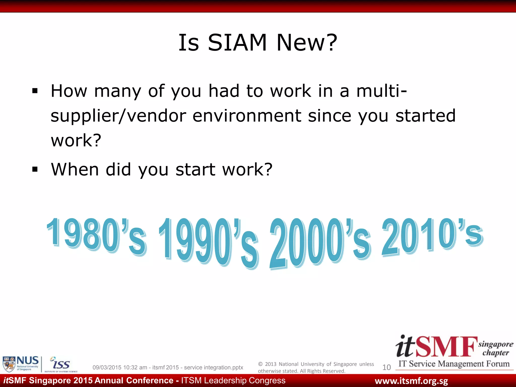 © 2013 National University of Singapore unless
otherwise stated. All Rights Reserved.
www.itsmf.org.sgitSMF Singapore 2015 Annual Conference - ITSM Leadership Congress
Is SIAM New?
 How many of you had to work in a multi-
supplier/vendor environment since you started
work?
 When did you start work?
1009/03/2015 10:32 am - itsmf 2015 - service integration.pptx
 