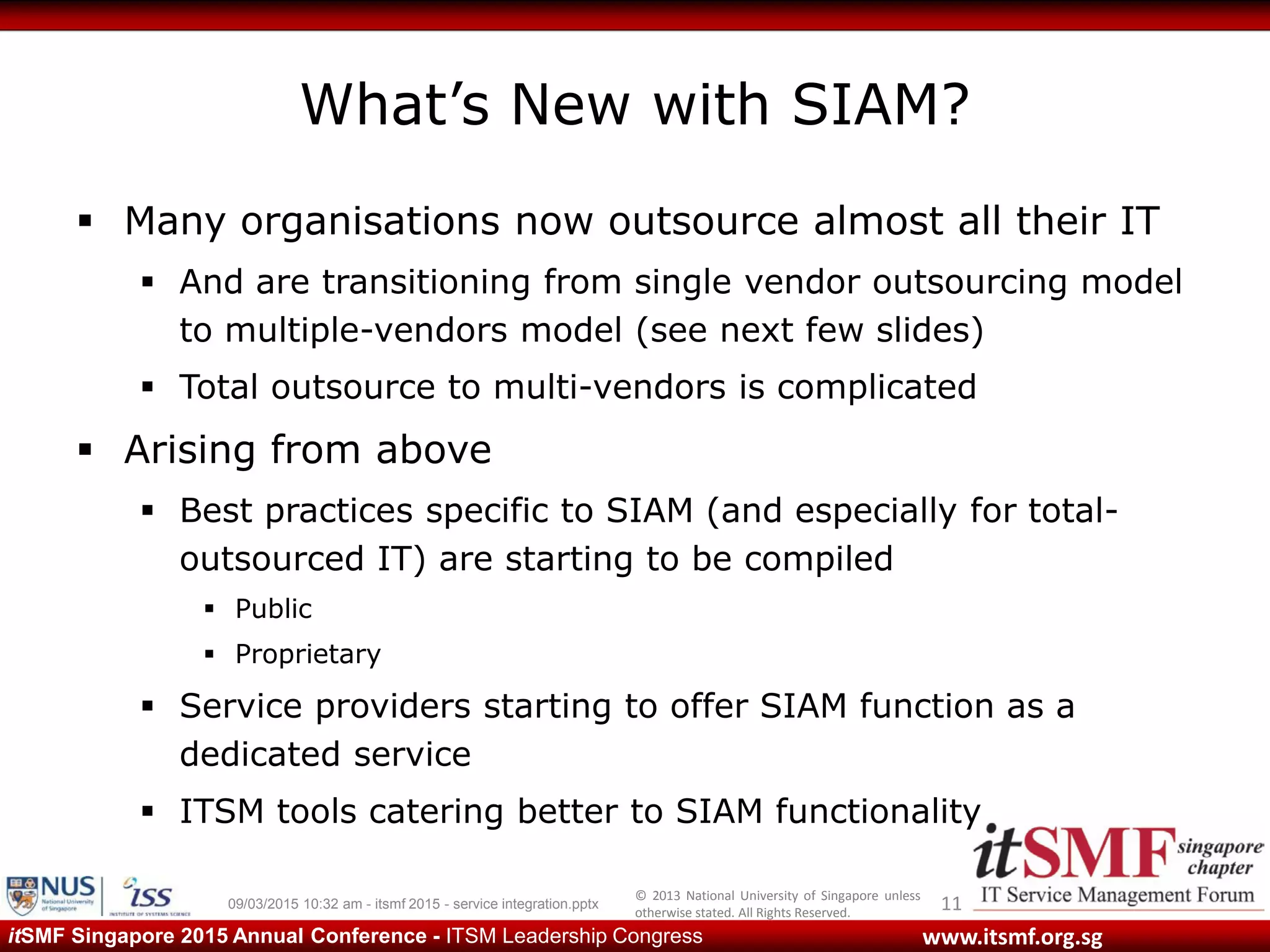 © 2013 National University of Singapore unless
otherwise stated. All Rights Reserved.
www.itsmf.org.sgitSMF Singapore 2015 Annual Conference - ITSM Leadership Congress
What’s New with SIAM?
 Many organisations now outsource almost all their IT
 And are transitioning from single vendor outsourcing model
to multiple-vendors model (see next few slides)
 Total outsource to multi-vendors is complicated
 Arising from above
 Best practices specific to SIAM (and especially for total-
outsourced IT) are starting to be compiled
 Public
 Proprietary
 Service providers starting to offer SIAM function as a
dedicated service
 ITSM tools catering better to SIAM functionality
1109/03/2015 10:32 am - itsmf 2015 - service integration.pptx
 