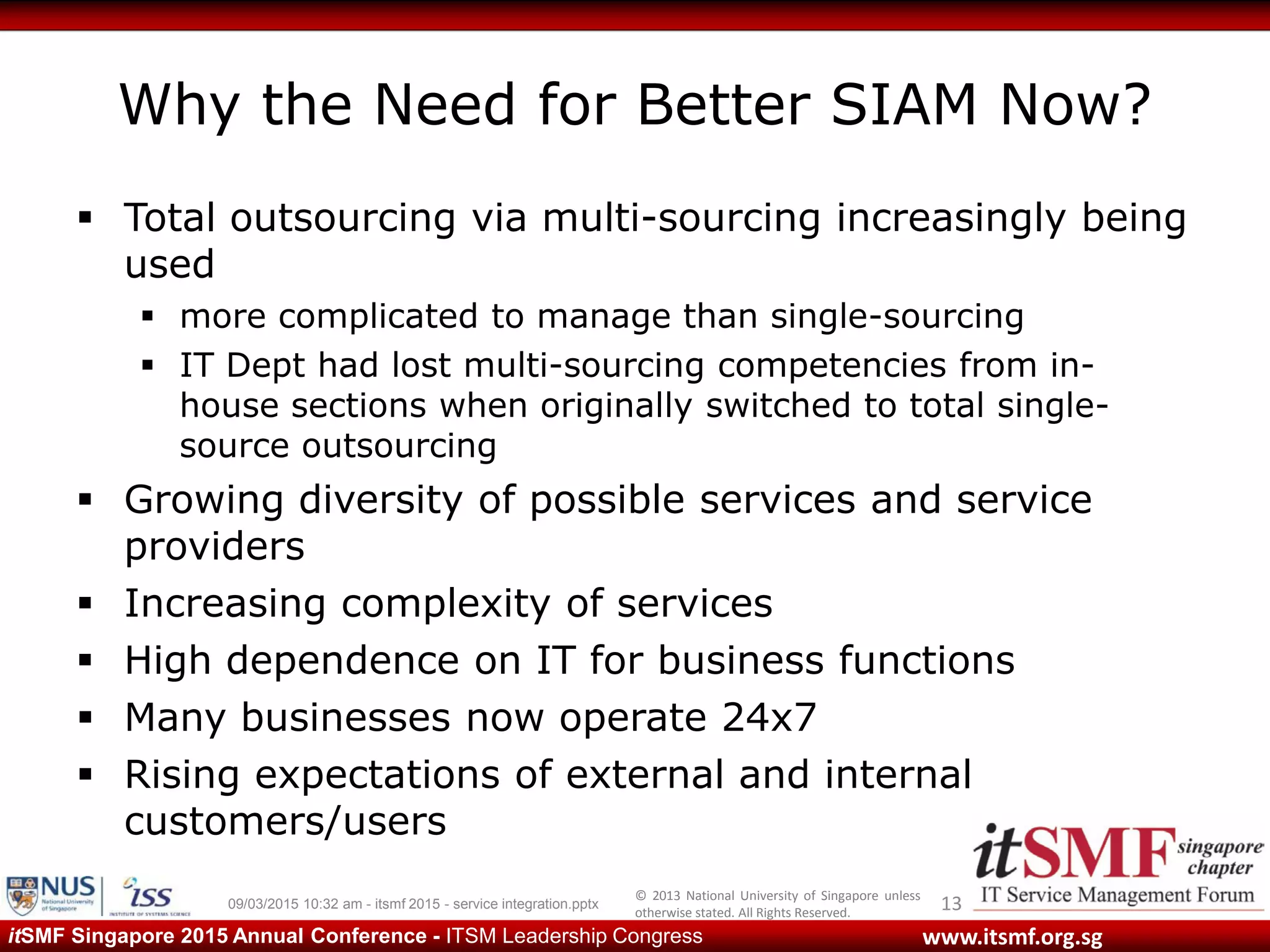 © 2013 National University of Singapore unless
otherwise stated. All Rights Reserved.
www.itsmf.org.sgitSMF Singapore 2015 Annual Conference - ITSM Leadership Congress
Why the Need for Better SIAM Now?
 Total outsourcing via multi-sourcing increasingly being
used
 more complicated to manage than single-sourcing
 IT Dept had lost multi-sourcing competencies from in-
house sections when originally switched to total single-
source outsourcing
 Growing diversity of possible services and service
providers
 Increasing complexity of services
 High dependence on IT for business functions
 Many businesses now operate 24x7
 Rising expectations of external and internal
customers/users
1309/03/2015 10:32 am - itsmf 2015 - service integration.pptx
 