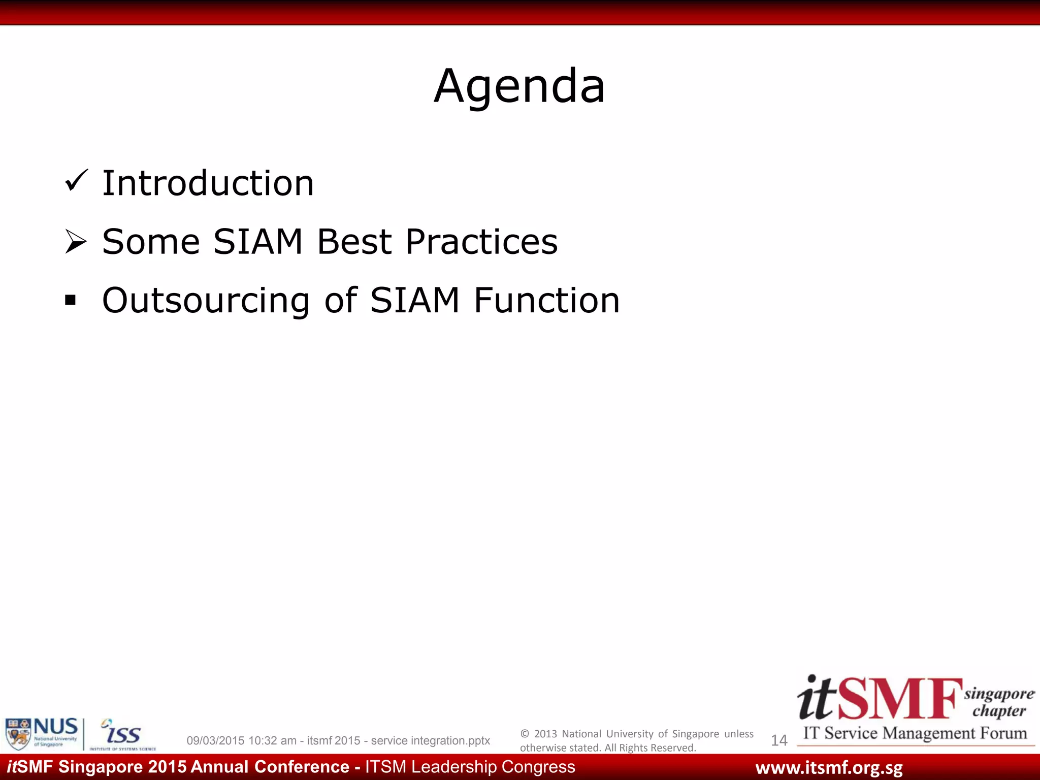 © 2013 National University of Singapore unless
otherwise stated. All Rights Reserved.
www.itsmf.org.sgitSMF Singapore 2015 Annual Conference - ITSM Leadership Congress
Agenda
 Introduction
 Some SIAM Best Practices
 Outsourcing of SIAM Function
1409/03/2015 10:32 am - itsmf 2015 - service integration.pptx
 