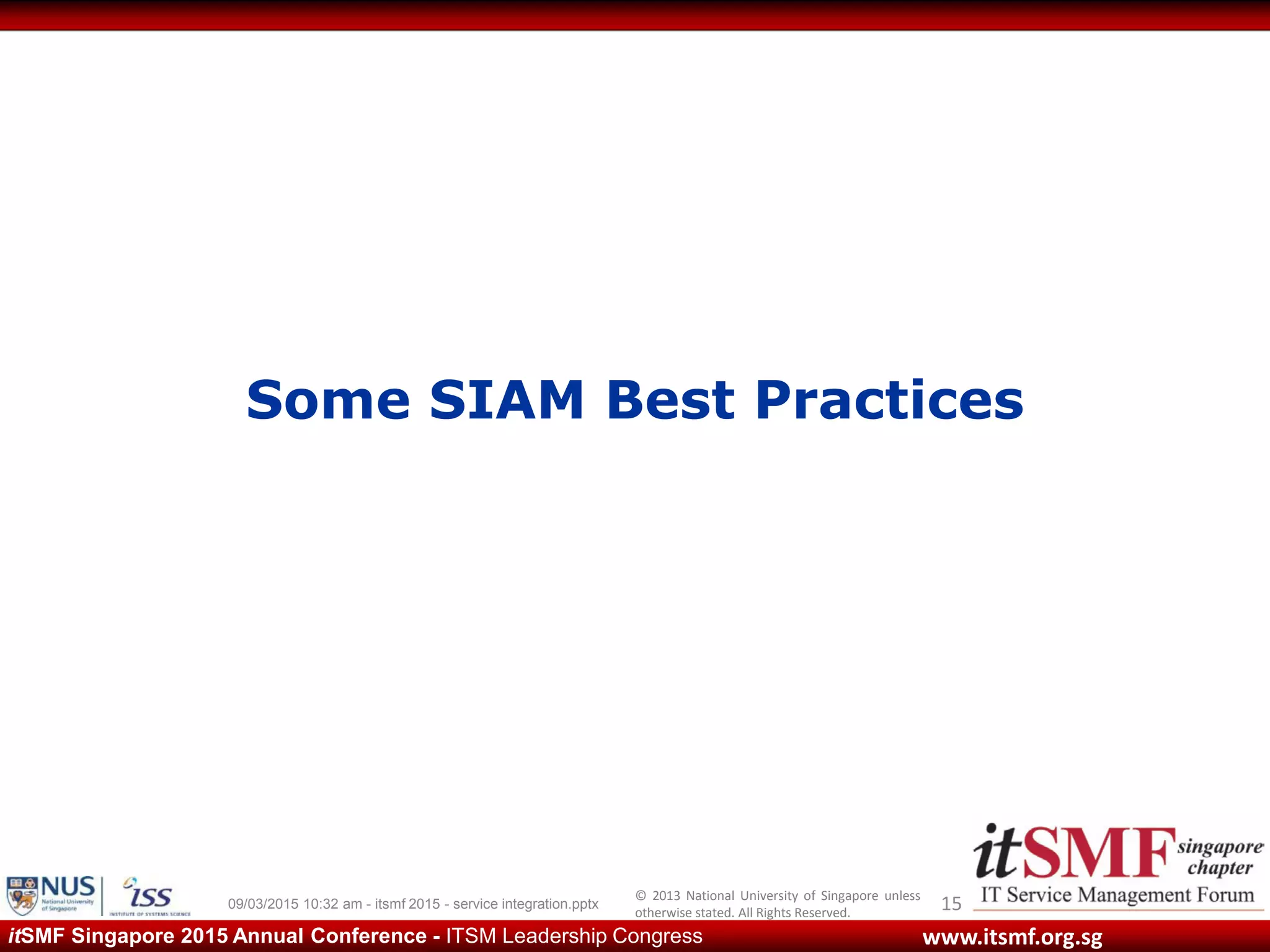 © 2013 National University of Singapore unless
otherwise stated. All Rights Reserved.
www.itsmf.org.sgitSMF Singapore 2015 Annual Conference - ITSM Leadership Congress
Some SIAM Best Practices
1509/03/2015 10:32 am - itsmf 2015 - service integration.pptx
 