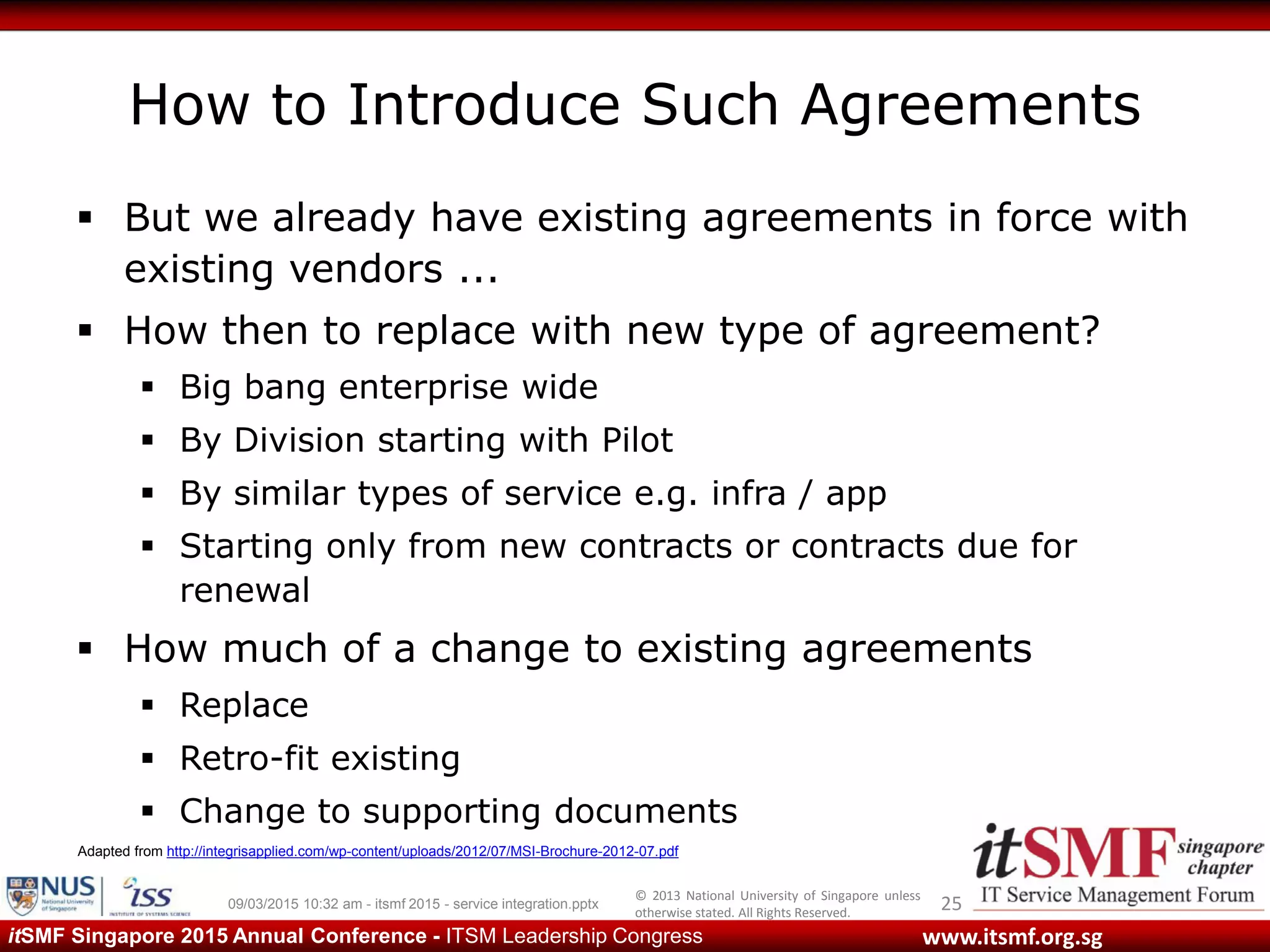 © 2013 National University of Singapore unless
otherwise stated. All Rights Reserved.
www.itsmf.org.sgitSMF Singapore 2015 Annual Conference - ITSM Leadership Congress
How to Introduce Such Agreements
 But we already have existing agreements in force with
existing vendors ...
 How then to replace with new type of agreement?
 Big bang enterprise wide
 By Division starting with Pilot
 By similar types of service e.g. infra / app
 Starting only from new contracts or contracts due for
renewal
 How much of a change to existing agreements
 Replace
 Retro-fit existing
 Change to supporting documents
2509/03/2015 10:32 am - itsmf 2015 - service integration.pptx
Adapted from http://integrisapplied.com/wp-content/uploads/2012/07/MSI-Brochure-2012-07.pdf
 