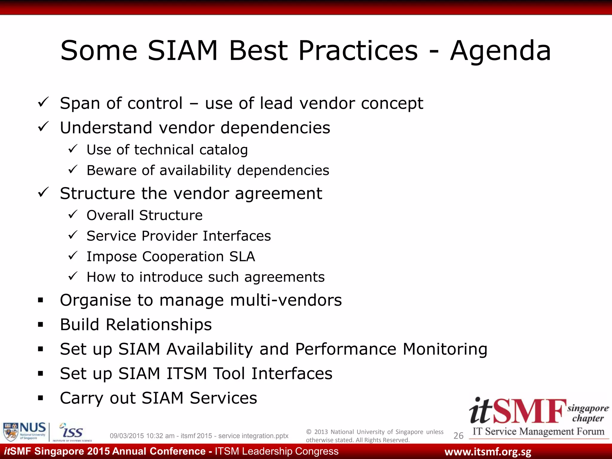 © 2013 National University of Singapore unless
otherwise stated. All Rights Reserved.
www.itsmf.org.sgitSMF Singapore 2015 Annual Conference - ITSM Leadership Congress
Some SIAM Best Practices - Agenda
 Span of control – use of lead vendor concept
 Understand vendor dependencies
 Use of technical catalog
 Beware of availability dependencies
 Structure the vendor agreement
 Overall Structure
 Service Provider Interfaces
 Impose Cooperation SLA
 How to introduce such agreements
 Organise to manage multi-vendors
 Build Relationships
 Set up SIAM Availability and Performance Monitoring
 Set up SIAM ITSM Tool Interfaces
 Carry out SIAM Services
2609/03/2015 10:32 am - itsmf 2015 - service integration.pptx
 