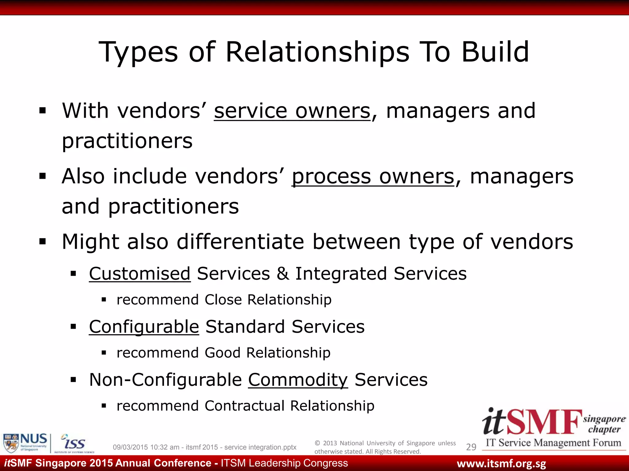 © 2013 National University of Singapore unless
otherwise stated. All Rights Reserved.
www.itsmf.org.sgitSMF Singapore 2015 Annual Conference - ITSM Leadership Congress
Types of Relationships To Build
 With vendors’ service owners, managers and
practitioners
 Also include vendors’ process owners, managers
and practitioners
 Might also differentiate between type of vendors
 Customised Services & Integrated Services
 recommend Close Relationship
 Configurable Standard Services
 recommend Good Relationship
 Non-Configurable Commodity Services
 recommend Contractual Relationship
2909/03/2015 10:32 am - itsmf 2015 - service integration.pptx
 