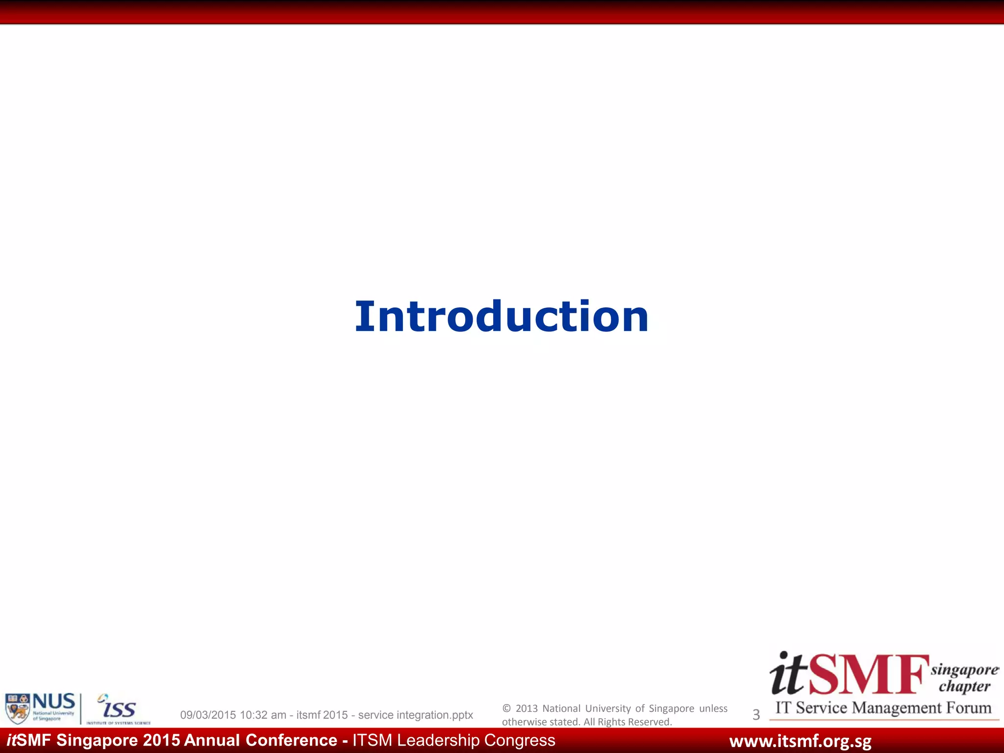 © 2013 National University of Singapore unless
otherwise stated. All Rights Reserved.
www.itsmf.org.sgitSMF Singapore 2015 Annual Conference - ITSM Leadership Congress
Introduction
309/03/2015 10:32 am - itsmf 2015 - service integration.pptx
 