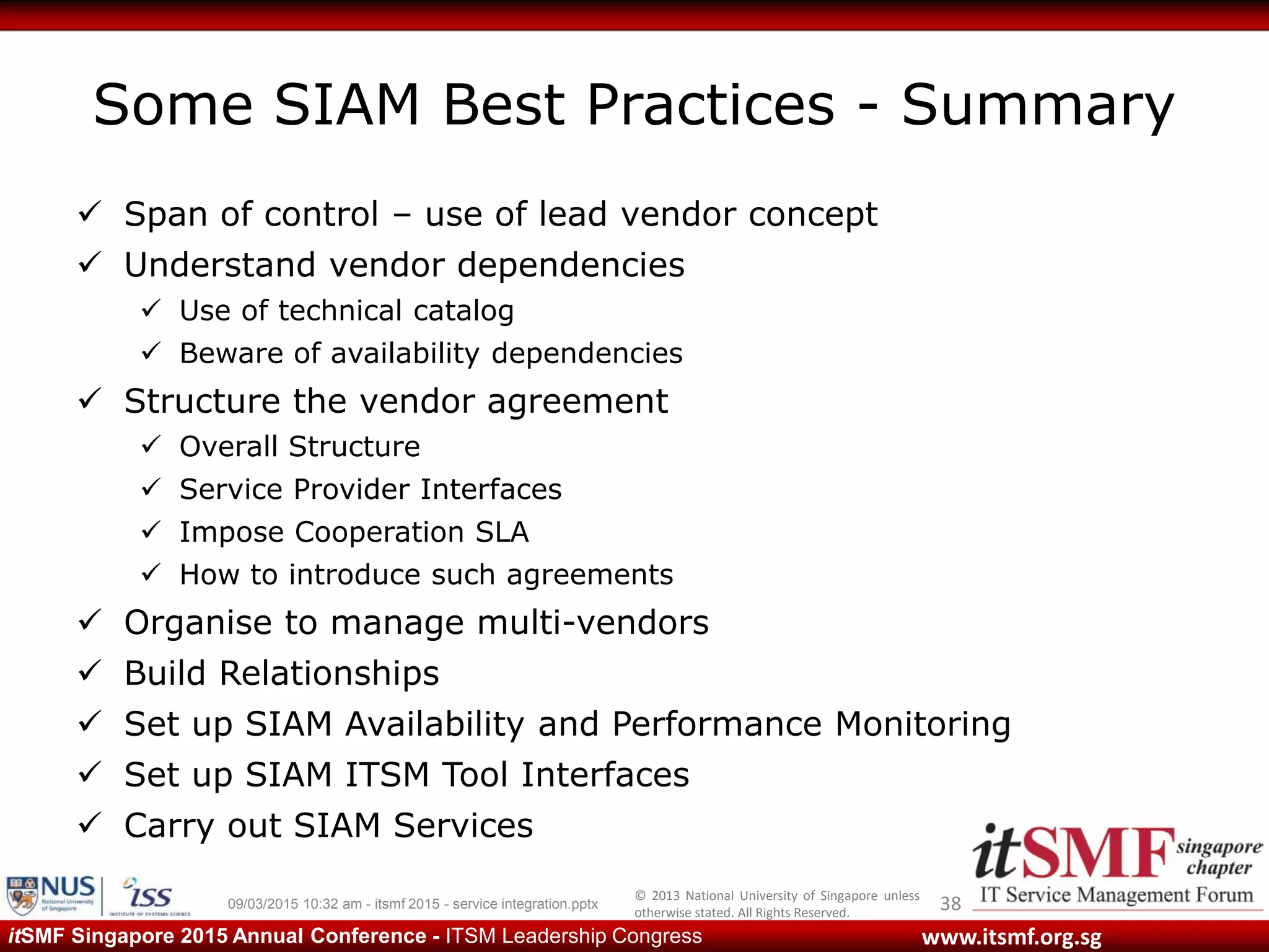 © 2013 National University of Singapore unless
otherwise stated. All Rights Reserved.
www.itsmf.org.sgitSMF Singapore 2015 Annual Conference - ITSM Leadership Congress
Some SIAM Best Practices - Summary
 Span of control – use of lead vendor concept
 Understand vendor dependencies
 Use of technical catalog
 Beware of availability dependencies
 Structure the vendor agreement
 Overall Structure
 Service Provider Interfaces
 Impose Cooperation SLA
 How to introduce such agreements
 Organise to manage multi-vendors
 Build Relationships
 Set up SIAM Availability and Performance Monitoring
 Set up SIAM ITSM Tool Interfaces
 Carry out SIAM Services
3809/03/2015 10:32 am - itsmf 2015 - service integration.pptx
 
