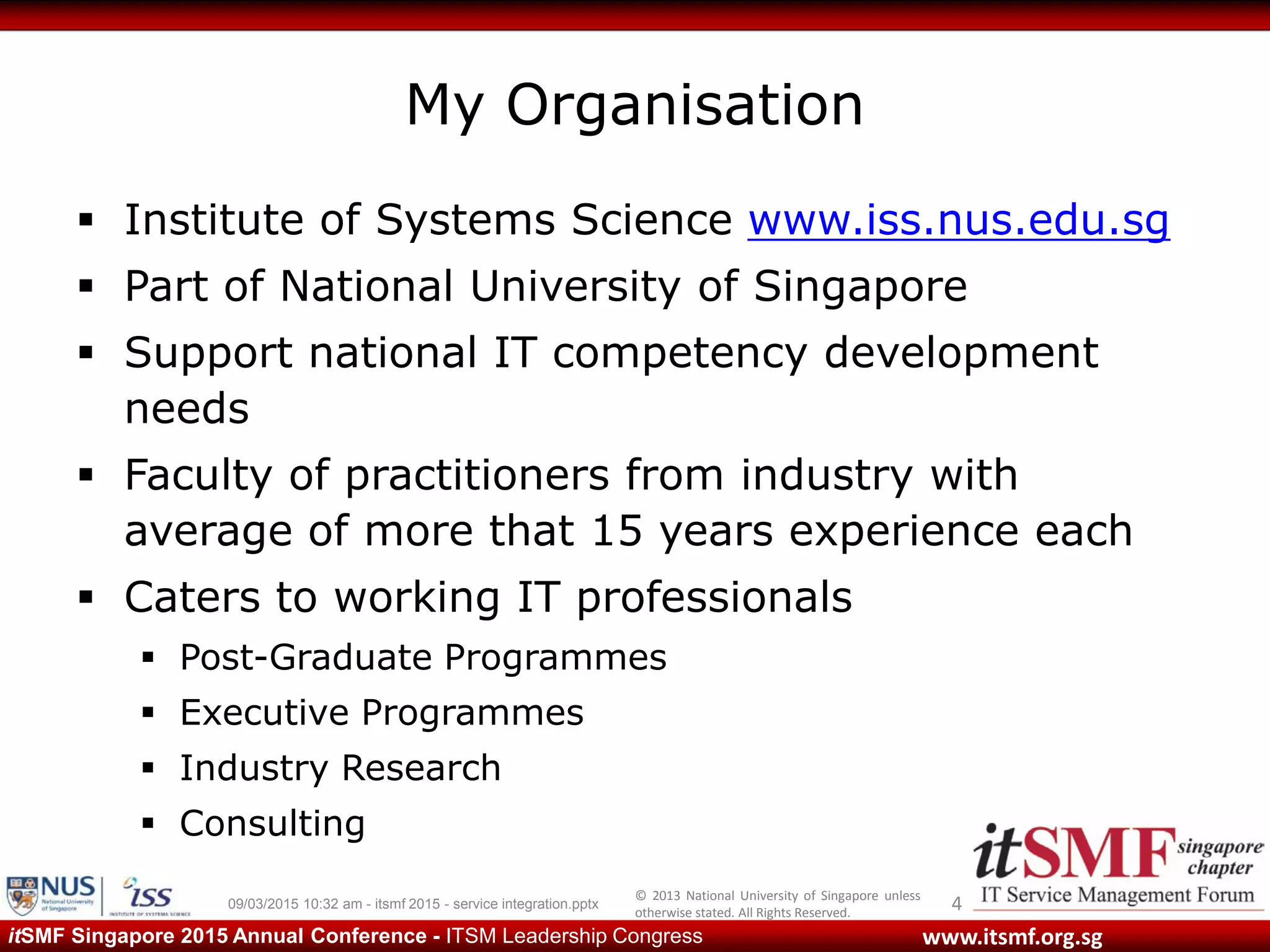 © 2013 National University of Singapore unless
otherwise stated. All Rights Reserved.
www.itsmf.org.sgitSMF Singapore 2015 Annual Conference - ITSM Leadership Congress
My Organisation
 Institute of Systems Science www.iss.nus.edu.sg
 Part of National University of Singapore
 Support national IT competency development
needs
 Faculty of practitioners from industry with
average of more that 15 years experience each
 Caters to working IT professionals
 Post-Graduate Programmes
 Executive Programmes
 Industry Research
 Consulting
409/03/2015 10:32 am - itsmf 2015 - service integration.pptx
 