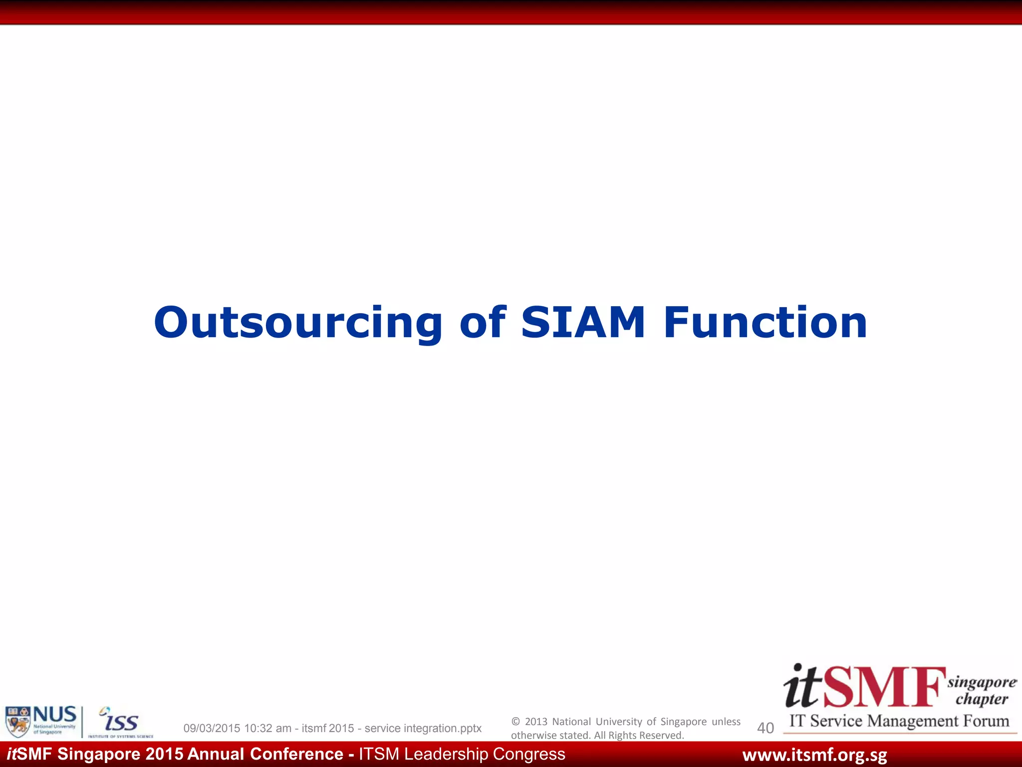 © 2013 National University of Singapore unless
otherwise stated. All Rights Reserved.
www.itsmf.org.sgitSMF Singapore 2015 Annual Conference - ITSM Leadership Congress
Outsourcing of SIAM Function
4009/03/2015 10:32 am - itsmf 2015 - service integration.pptx
 