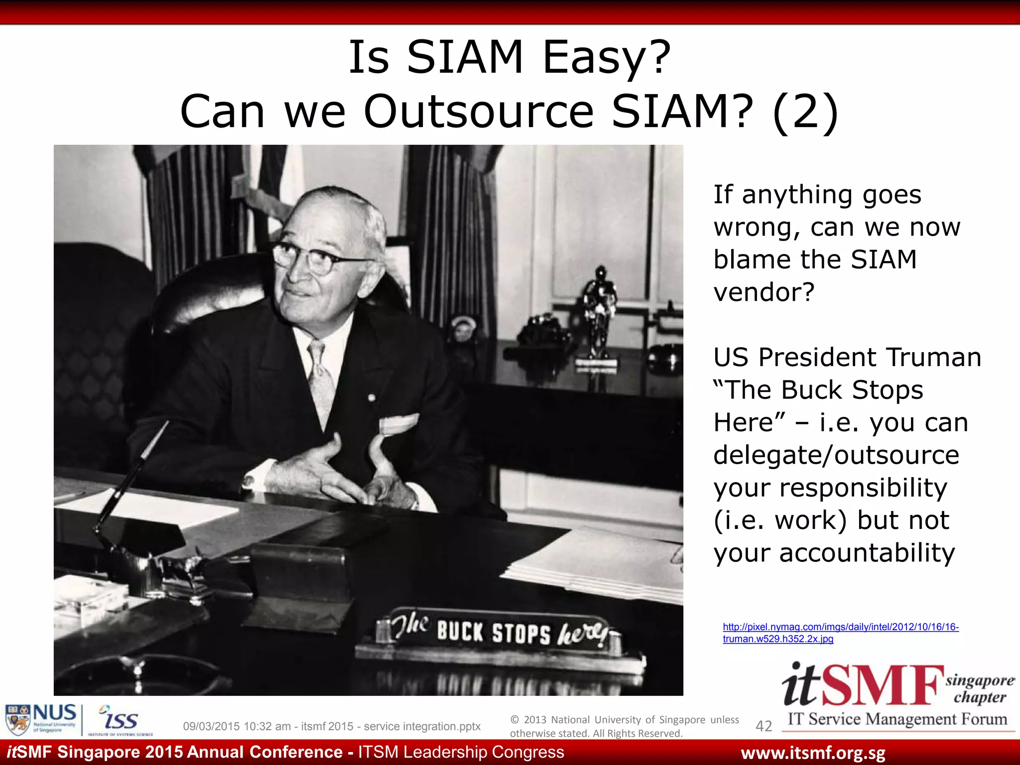 © 2013 National University of Singapore unless
otherwise stated. All Rights Reserved.
www.itsmf.org.sgitSMF Singapore 2015 Annual Conference - ITSM Leadership Congress
Is SIAM Easy?
Can we Outsource SIAM? (2)
4209/03/2015 10:32 am - itsmf 2015 - service integration.pptx
http://pixel.nymag.com/imgs/daily/intel/2012/10/16/16-
truman.w529.h352.2x.jpg
If anything goes
wrong, can we now
blame the SIAM
vendor?
US President Truman
“The Buck Stops
Here” – i.e. you can
delegate/outsource
your responsibility
(i.e. work) but not
your accountability
 