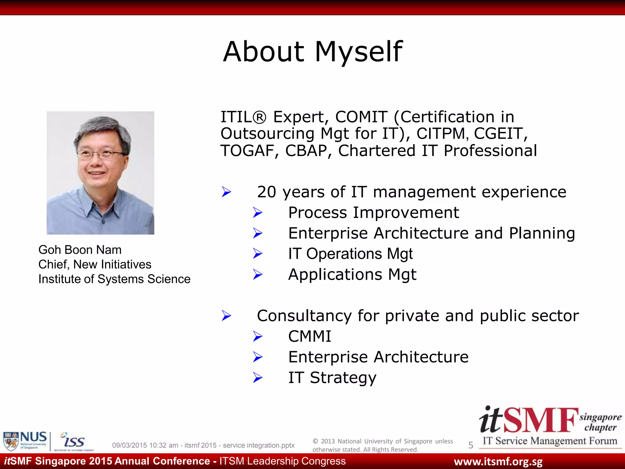 © 2013 National University of Singapore unless
otherwise stated. All Rights Reserved.
www.itsmf.org.sgitSMF Singapore 2015 Annual Conference - ITSM Leadership Congress
About Myself
509/03/2015 10:32 am - itsmf 2015 - service integration.pptx
ITIL® Expert, COMIT (Certification in
Outsourcing Mgt for IT), CITPM, CGEIT,
TOGAF, CBAP, Chartered IT Professional
 20 years of IT management experience
 Process Improvement
 Enterprise Architecture and Planning
 IT Operations Mgt
 Applications Mgt
 Consultancy for private and public sector
 CMMI
 Enterprise Architecture
 IT Strategy
Goh Boon Nam
Chief, New Initiatives
Institute of Systems Science
 