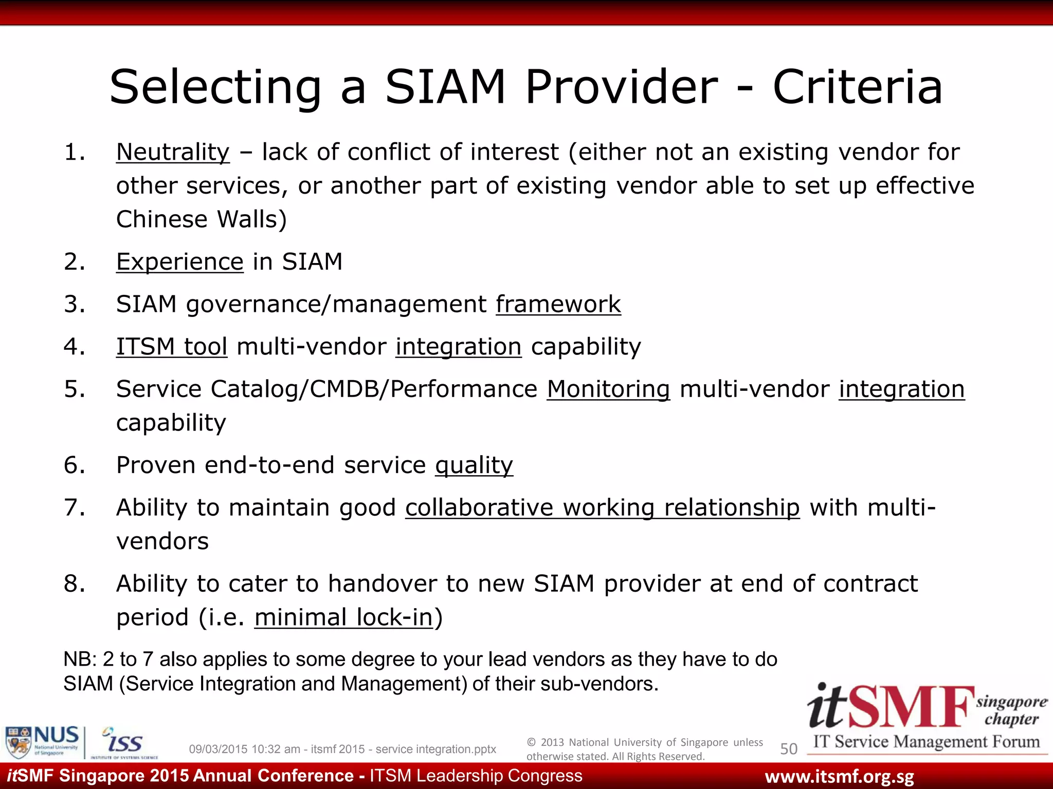 © 2013 National University of Singapore unless
otherwise stated. All Rights Reserved.
www.itsmf.org.sgitSMF Singapore 2015 Annual Conference - ITSM Leadership Congress
Selecting a SIAM Provider - Criteria
1. Neutrality – lack of conflict of interest (either not an existing vendor for
other services, or another part of existing vendor able to set up effective
Chinese Walls)
2. Experience in SIAM
3. SIAM governance/management framework
4. ITSM tool multi-vendor integration capability
5. Service Catalog/CMDB/Performance Monitoring multi-vendor integration
capability
6. Proven end-to-end service quality
7. Ability to maintain good collaborative working relationship with multi-
vendors
8. Ability to cater to handover to new SIAM provider at end of contract
period (i.e. minimal lock-in)
5009/03/2015 10:32 am - itsmf 2015 - service integration.pptx
NB: 2 to 7 also applies to some degree to your lead vendors as they have to do
SIAM (Service Integration and Management) of their sub-vendors.
 