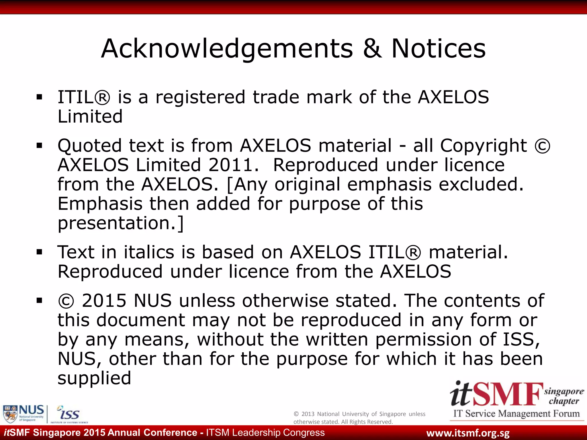 © 2013 National University of Singapore unless
otherwise stated. All Rights Reserved.
www.itsmf.org.sgitSMF Singapore 2015 Annual Conference - ITSM Leadership Congress
Acknowledgements & Notices
 ITIL® is a registered trade mark of the AXELOS
Limited
 Quoted text is from AXELOS material - all Copyright ©
AXELOS Limited 2011. Reproduced under licence
from the AXELOS. [Any original emphasis excluded.
Emphasis then added for purpose of this
presentation.]
 Text in italics is based on AXELOS ITIL® material.
Reproduced under licence from the AXELOS
 © 2015 NUS unless otherwise stated. The contents of
this document may not be reproduced in any form or
by any means, without the written permission of ISS,
NUS, other than for the purpose for which it has been
supplied
 