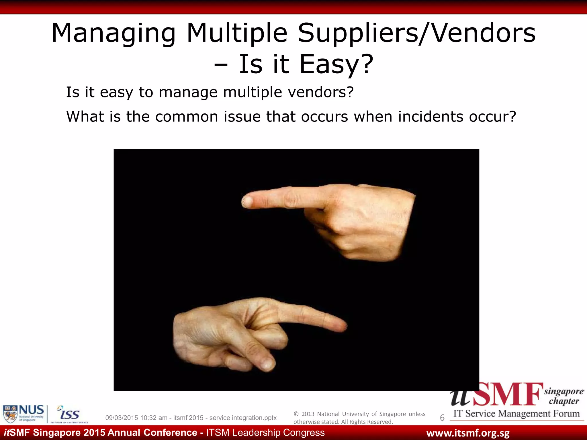 © 2013 National University of Singapore unless
otherwise stated. All Rights Reserved.
www.itsmf.org.sgitSMF Singapore 2015 Annual Conference - ITSM Leadership Congress
Managing Multiple Suppliers/Vendors
– Is it Easy?
609/03/2015 10:32 am - itsmf 2015 - service integration.pptx
Is it easy to manage multiple vendors?
What is the common issue that occurs when incidents occur?
 