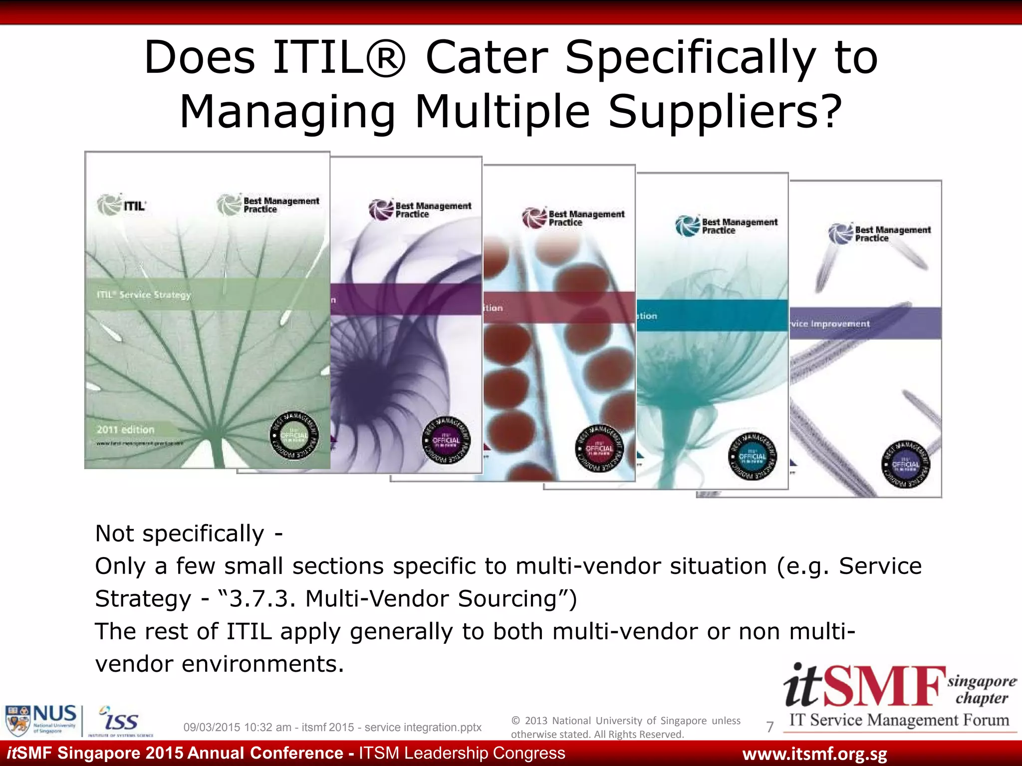 © 2013 National University of Singapore unless
otherwise stated. All Rights Reserved.
www.itsmf.org.sgitSMF Singapore 2015 Annual Conference - ITSM Leadership Congress
Does ITIL® Cater Specifically to
Managing Multiple Suppliers?
709/03/2015 10:32 am - itsmf 2015 - service integration.pptx
Not specifically -
Only a few small sections specific to multi-vendor situation (e.g. Service
Strategy - “3.7.3. Multi-Vendor Sourcing”)
The rest of ITIL apply generally to both multi-vendor or non multi-
vendor environments.
 