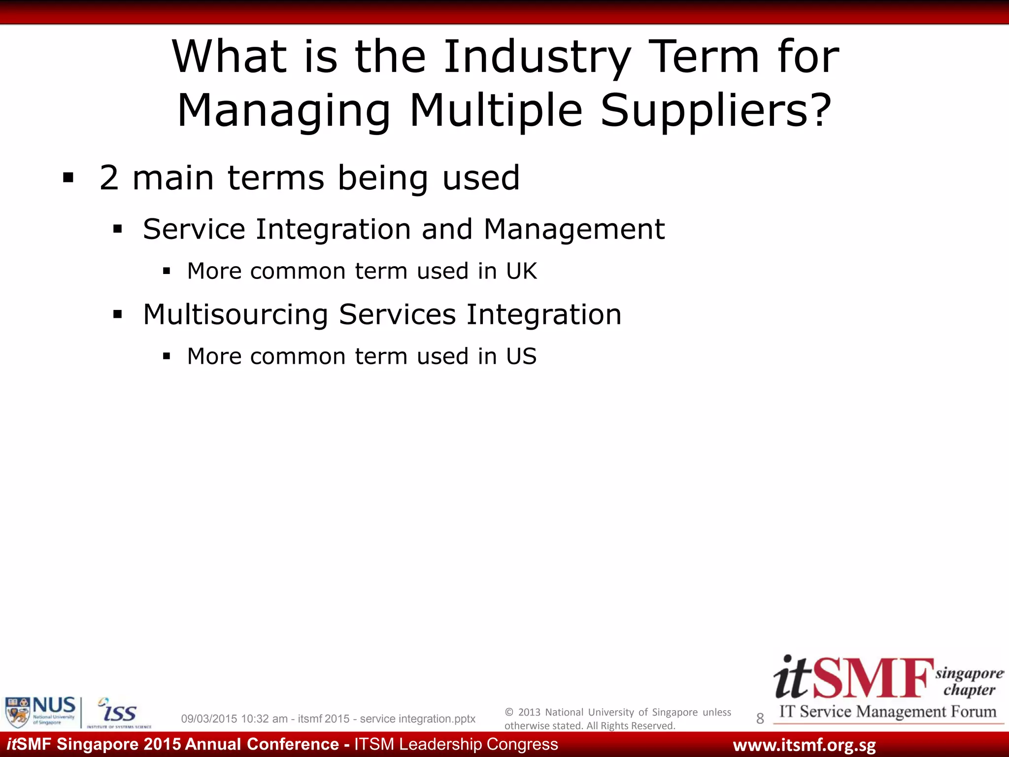 © 2013 National University of Singapore unless
otherwise stated. All Rights Reserved.
www.itsmf.org.sgitSMF Singapore 2015 Annual Conference - ITSM Leadership Congress
What is the Industry Term for
Managing Multiple Suppliers?
 2 main terms being used
 Service Integration and Management
 More common term used in UK
 Multisourcing Services Integration
 More common term used in US
809/03/2015 10:32 am - itsmf 2015 - service integration.pptx
 