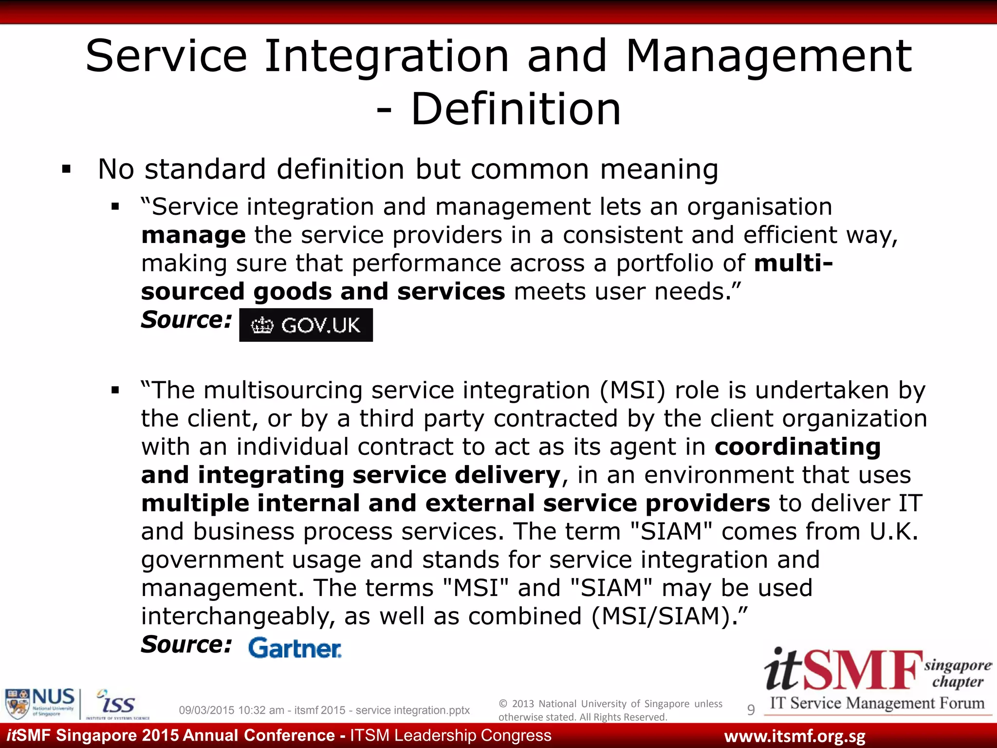 © 2013 National University of Singapore unless
otherwise stated. All Rights Reserved.
www.itsmf.org.sgitSMF Singapore 2015 Annual Conference - ITSM Leadership Congress
Service Integration and Management
- Definition
 No standard definition but common meaning
 “Service integration and management lets an organisation
manage the service providers in a consistent and efficient way,
making sure that performance across a portfolio of multi-
sourced goods and services meets user needs.”
Source: GOV.UK
 “The multisourcing service integration (MSI) role is undertaken by
the client, or by a third party contracted by the client organization
with an individual contract to act as its agent in coordinating
and integrating service delivery, in an environment that uses
multiple internal and external service providers to deliver IT
and business process services. The term "SIAM" comes from U.K.
government usage and stands for service integration and
management. The terms "MSI" and "SIAM" may be used
interchangeably, as well as combined (MSI/SIAM).”
Source:
909/03/2015 10:32 am - itsmf 2015 - service integration.pptx
 