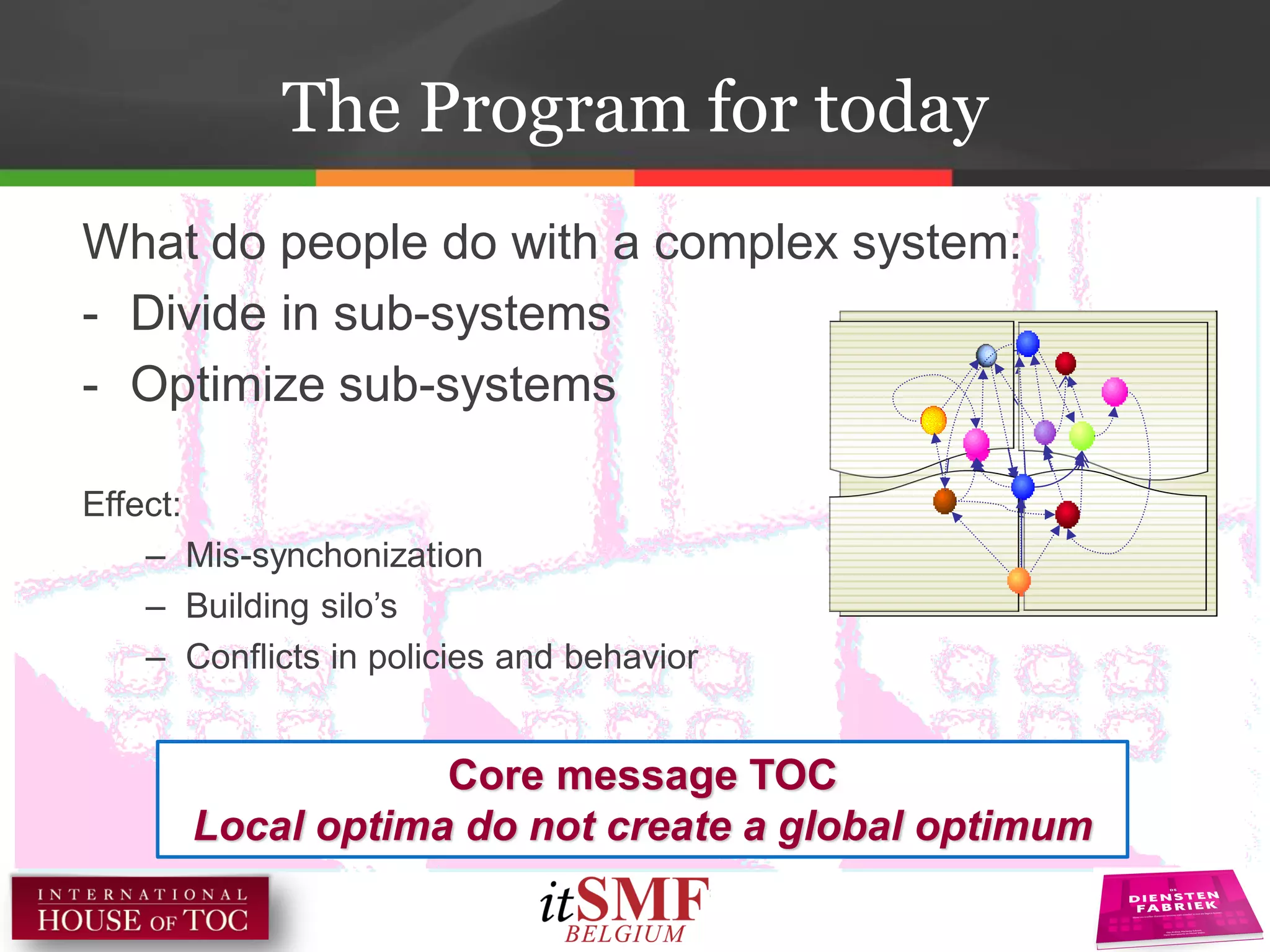 What do people do with a complex system:
- Divide in sub-systems
- Optimize sub-systems
Effect:
– Mis-synchonization
– Building silo’s
– Conflicts in policies and behavior
Core message TOC
Local optima do not create a global optimum
The Program for today
 