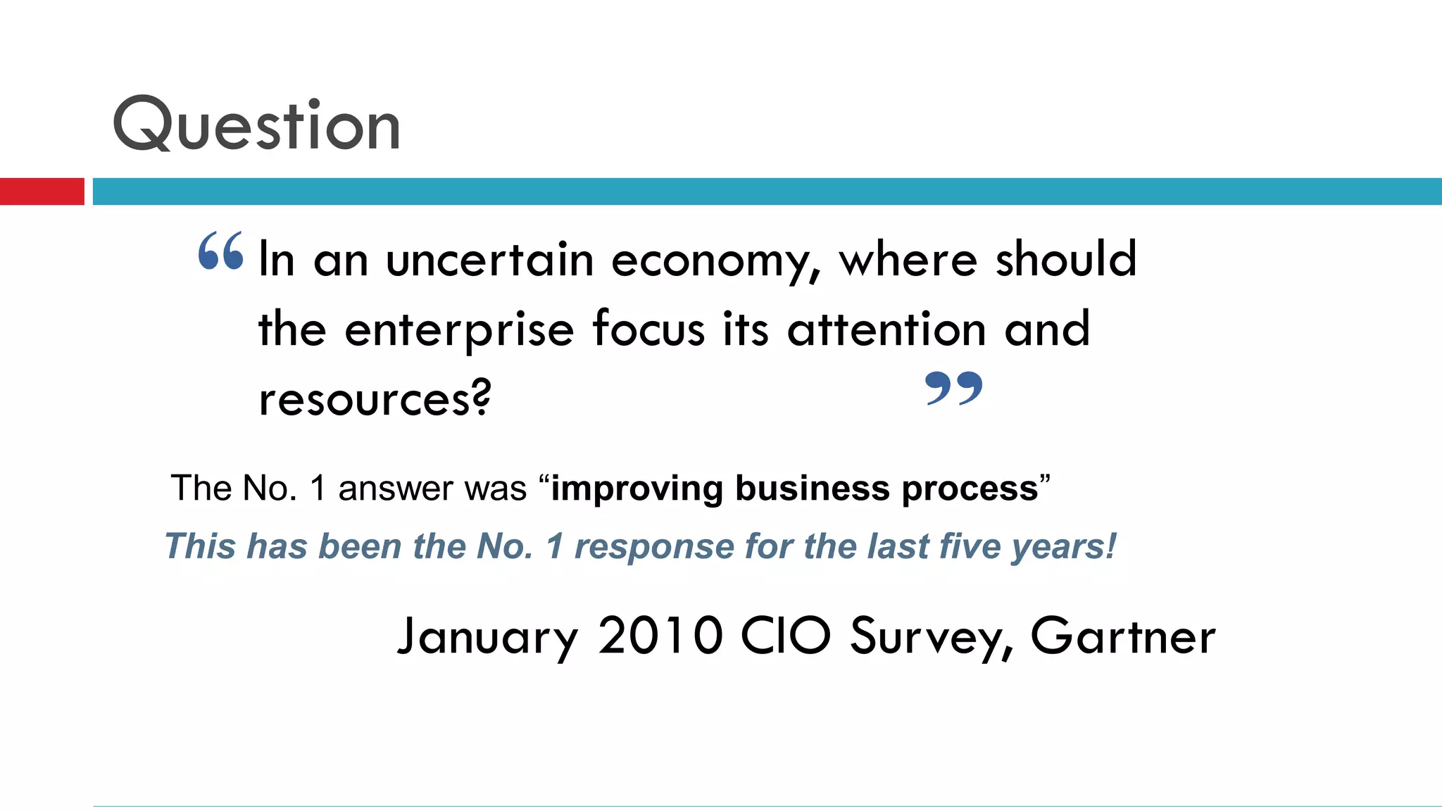 Question
      In an uncertain economy, where should
      the enterprise focus its attention and
      resources?
 The No. 1 answer was “improving business process”
 This has been the No. 1 response for the last five years!

              January 2010 CIO Survey, Gartner
 