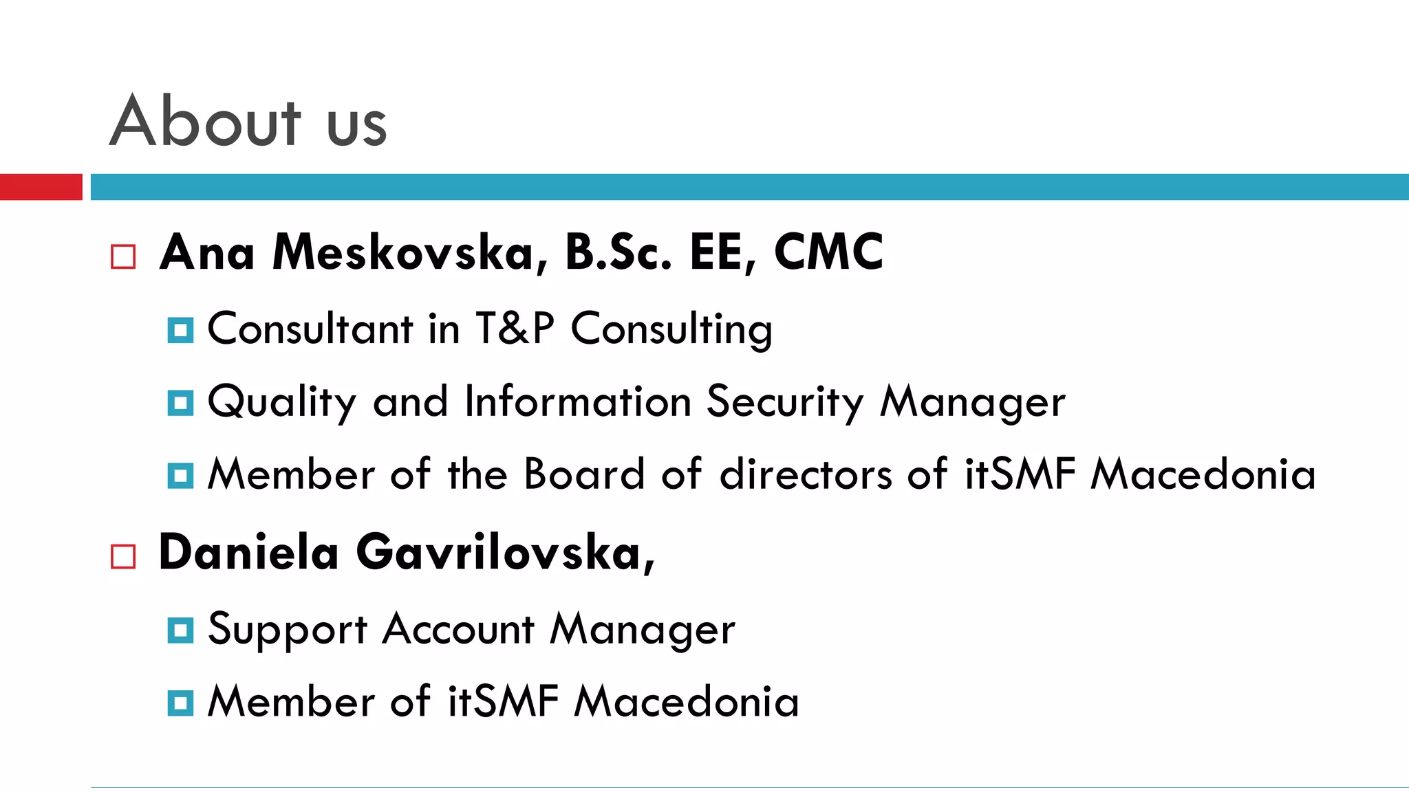 About us
   Ana Meskovska, B.Sc. EE, CMC
     Consultantin T&P Consulting
     Quality and Information Security Manager

     Member of the Board of directors of itSMF Macedonia

   Daniela Gavrilovska,
     Support
            Account Manager
     Member of itSMF Macedonia
 