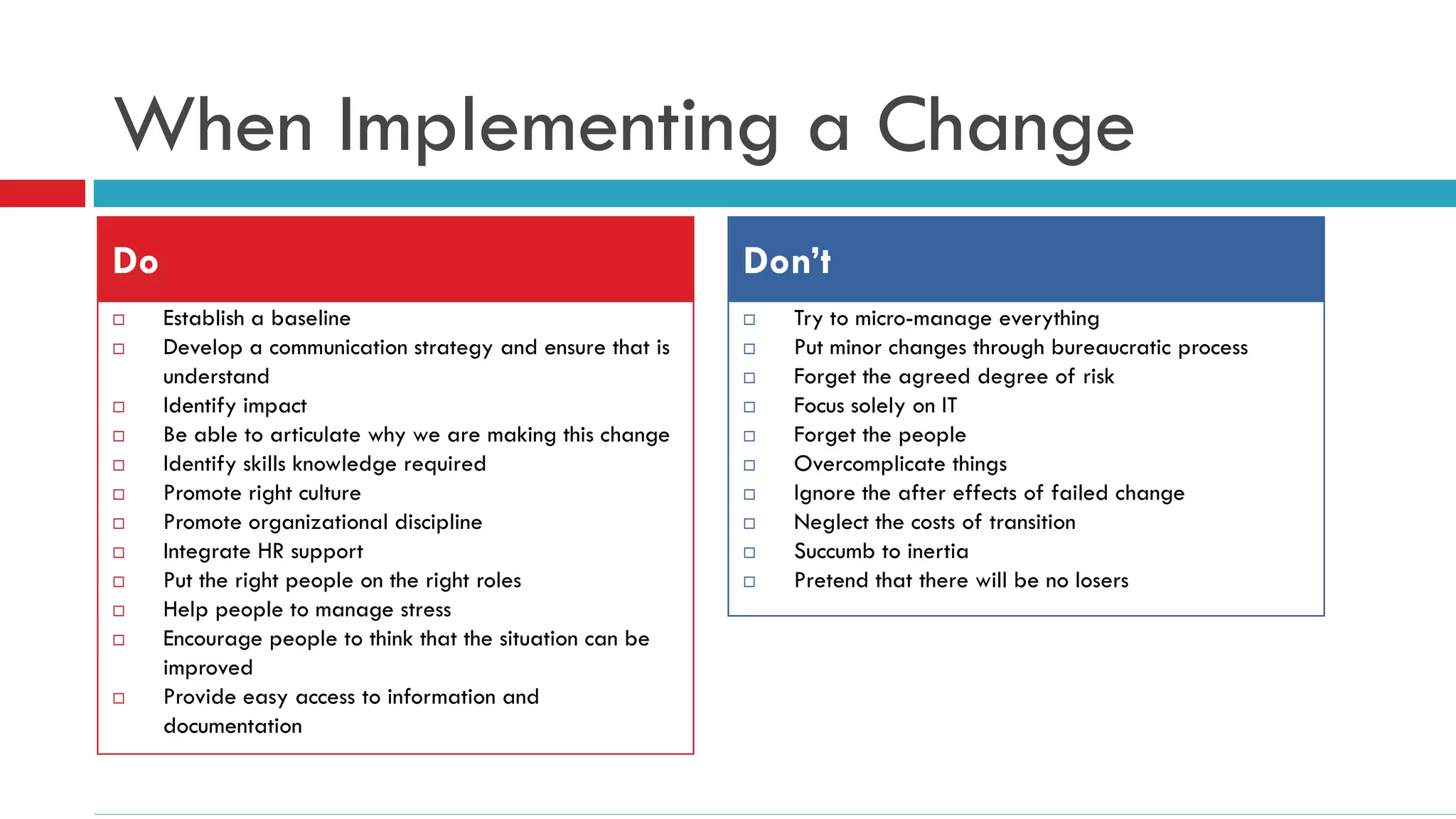 When Implementing a Change
Do                                                         Don’t
    Establish a baseline                                     Try to micro-manage everything
    Develop a communication strategy and ensure that is      Put minor changes through bureaucratic process
     understand                                               Forget the agreed degree of risk
    Identify impact                                          Focus solely on IT
    Be able to articulate why we are making this change      Forget the people
    Identify skills knowledge required                       Overcomplicate things
    Promote right culture                                    Ignore the after effects of failed change
    Promote organizational discipline                        Neglect the costs of transition
    Integrate HR support                                     Succumb to inertia
    Put the right people on the right roles                  Pretend that there will be no losers
    Help people to manage stress
    Encourage people to think that the situation can be
     improved
    Provide easy access to information and
     documentation
 