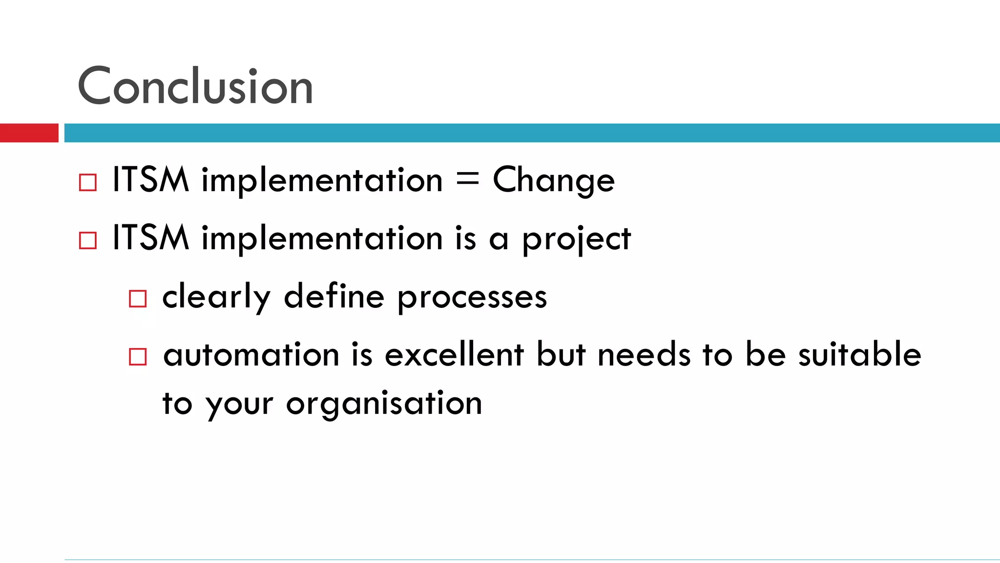 Conclusion
   ITSM implementation = Change
   ITSM implementation is a project
      clearly define processes

      automation is excellent but needs to be suitable
       to your organisation
 