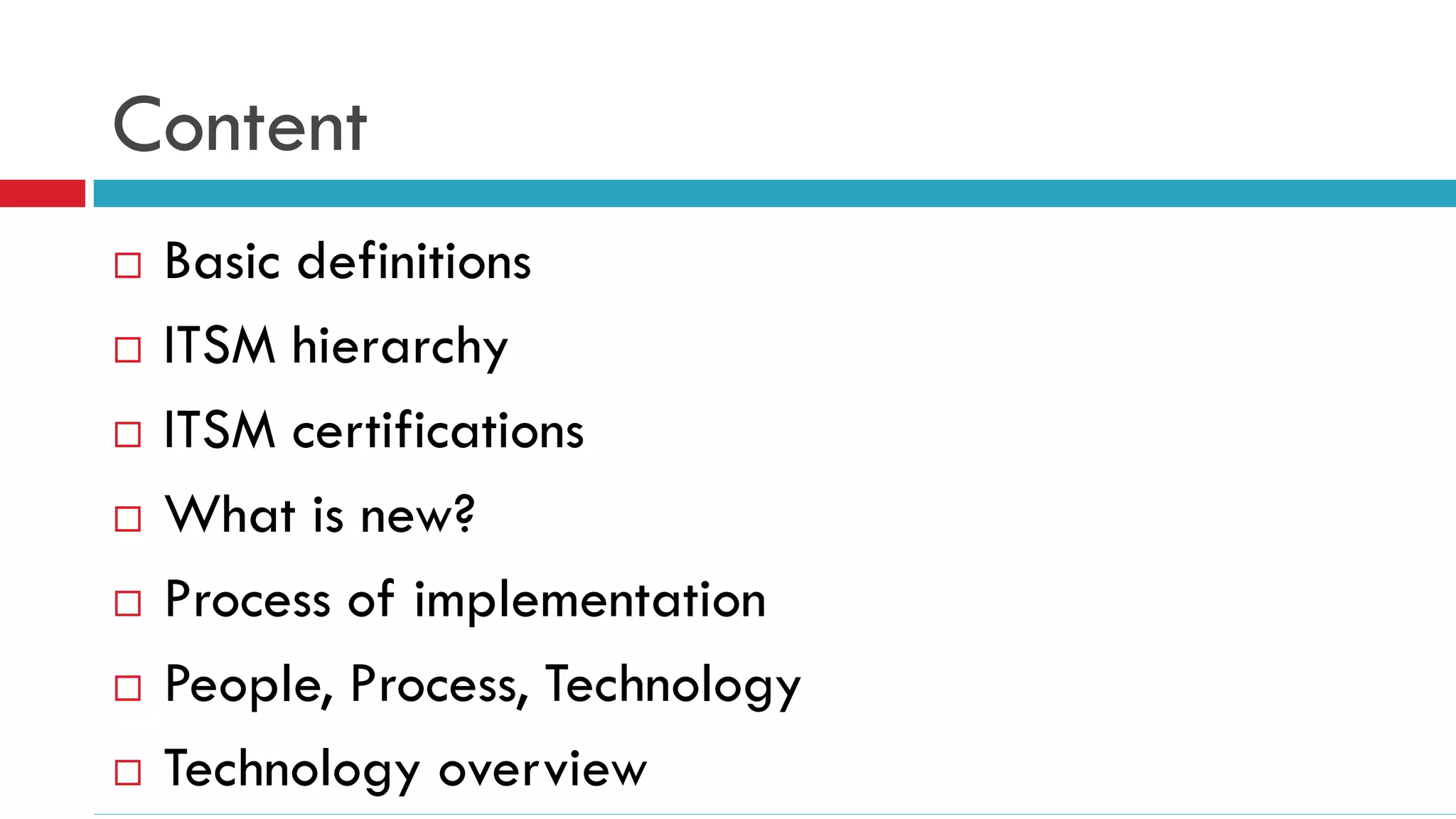 Content
   Basic definitions
   ITSM hierarchy
   ITSM certifications
   What is new?
   Process of implementation
   People, Process, Technology
   Technology overview
 