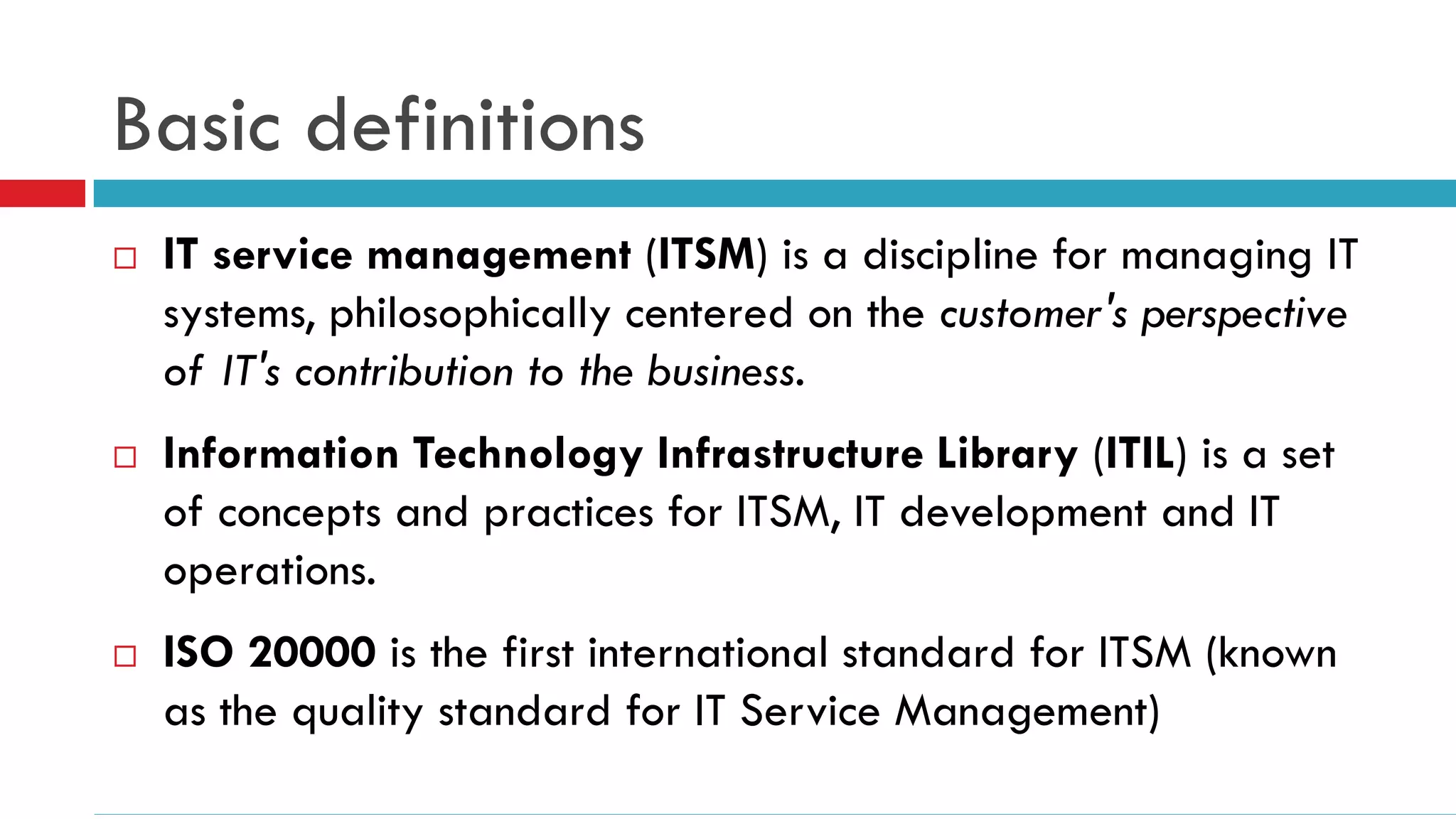 Basic definitions
   IT service management (ITSM) is a discipline for managing IT
    systems, philosophically centered on the customer's perspective
    of IT's contribution to the business.
   Information Technology Infrastructure Library (ITIL) is a set
    of concepts and practices for ITSM, IT development and IT
    operations.
   ISO 20000 is the first international standard for ITSM (known
    as the quality standard for IT Service Management)
 