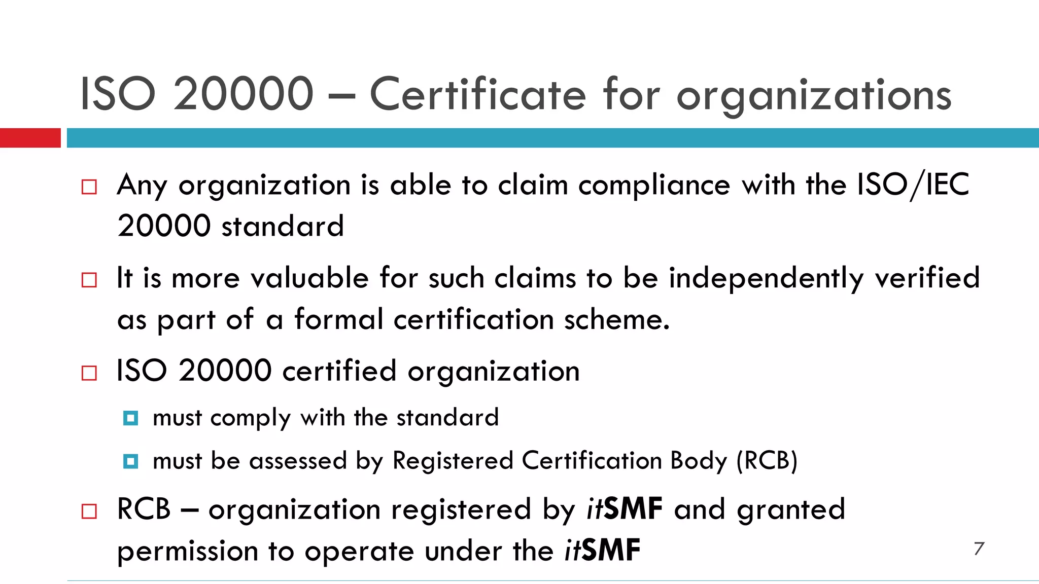 ISO 20000 – Certificate for organizations
   Any organization is able to claim compliance with the ISO/IEC
    20000 standard
   It is more valuable for such claims to be independently verified
    as part of a formal certification scheme.
   ISO 20000 certified organization
       must comply with the standard
       must be assessed by Registered Certification Body (RCB)
   RCB – organization registered by itSMF and granted
    permission to operate under the itSMF                          7
 