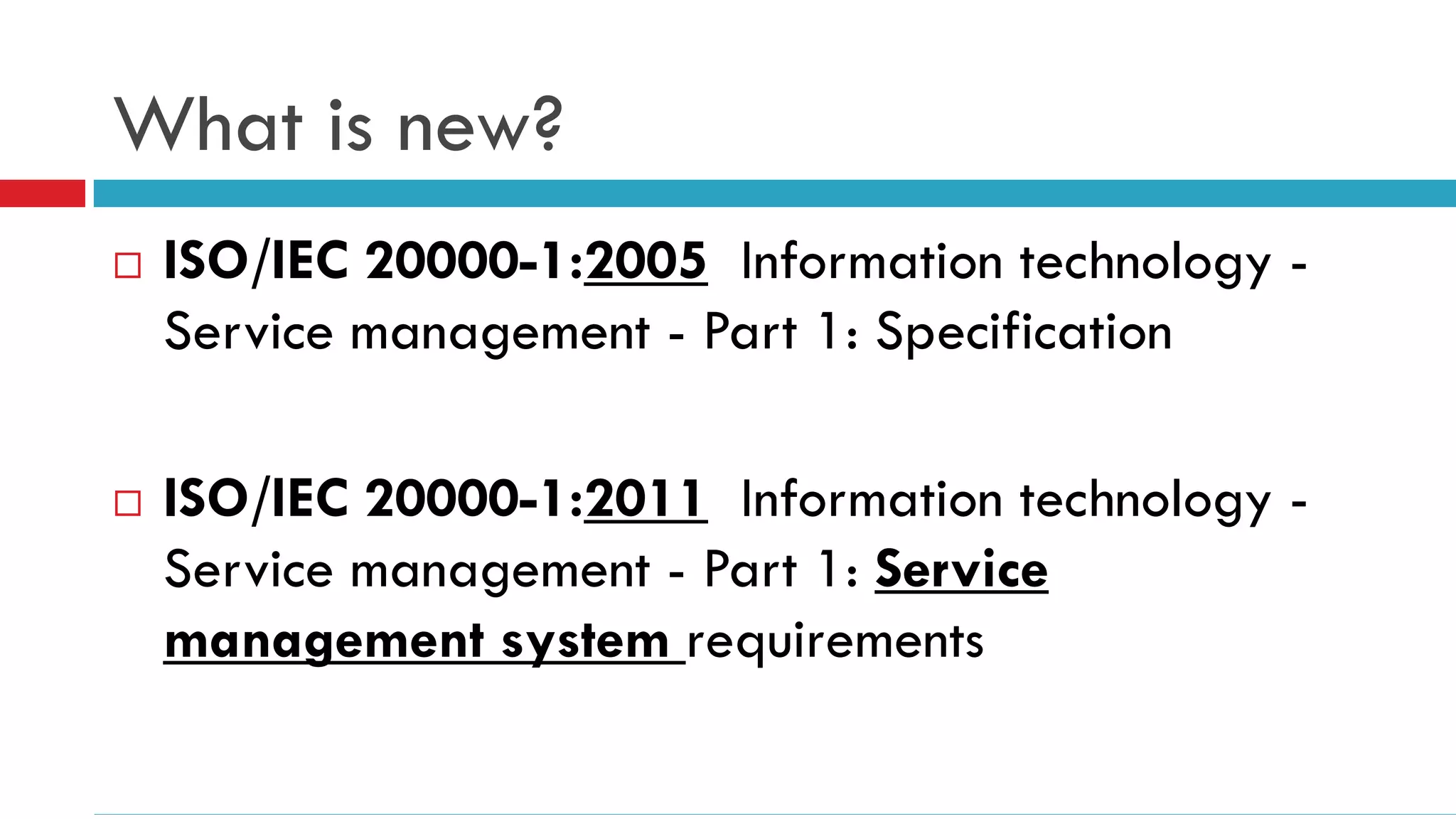 What is new?
   ISO/IEC 20000-1:2005 Information technology -
    Service management - Part 1: Specification

   ISO/IEC 20000-1:2011 Information technology -
    Service management - Part 1: Service
    management system requirements
 