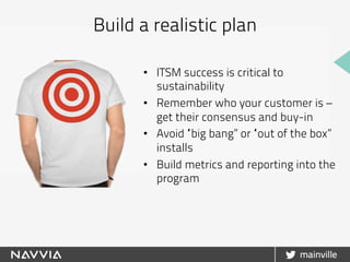 •  ITSM success is critical to
sustainability
•  Remember who your customer is –
get their consensus and buy-in
•  Avoid “big bang” or “out of the box”
installs
•  Build metrics and reporting into the
program
Build a realistic plan
 
