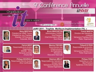 JURY 2011 - Trophée Meilleure Implémentation ITIL ®
           Rémy BERTHOU                       Bruno BROCHETON                      Franck MARTIN
 Président de l’itSMF France,               Administrateur CIGREF,        Directeur des Opérations,
 Président du Jury Trophées,                         Vice President,                      Linkbynet
     Directeur SI Finances &               Chief Information Officer,    Vainqueurs Trophées 2010
            Corporate, SNCF                             Euro Disney             Petite Organisation


            Patrick BIZOT                        Maurice FISCHER                 Thibault DI PEDE
  Responsable de la division                     Sous-directeur des     Responsable de production,
             Organisation,                        Infrastructures et                   JM Bruneau
           IEDOM - IEOM                            de l’Exploitation,    Vainqueurs Trophées 2010
        Banques centrales                               Ministère de            Petite Organisation
               d’Outre-Mer                    l’Education Nationale

      Philippe BOURDALÉ                         Stéphane MÉLOT                    Philippe ROSÉ
Responsable Marché Qualité,            Responsable des Opérations,              Rédacteur en chef,
          Afnor Certification                       Groupe Casino                  Best Practices
                                         Vainqueurs Trophées 2010           Systèmes d’information
                                              Grande Organisation
 