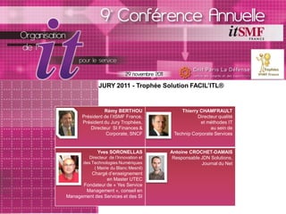 JURY 2011 - Trophée Solution FACIL’ITL®


                Rémy BERTHOU                Thierry CHAMFRAULT
      Président de l’itSMF France,                 Directeur qualité
      Président du Jury Trophées,                    et méthodes IT
          Directeur SI Finances &                        au sein de
                 Corporate, SNCF         Technip Corporate Services


              Yves SORONELLAS           Antoine CROCHET-DAMAIS
         Directeur de l’Innovation et    Responsable JDN Solutions,
       des Technologies Numériques                   Journal du Net
            ( Mairie du Blanc Mesnil)
         Chargé d’enseignement
                en Master UTEC
      Fondateur de « Yes Service
       Management », conseil en
Management des Services et des SI
 